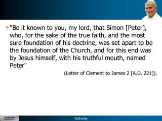 "Be it known to you, my lord, that Simon [Peter],
      who, for the sake of the true faith, and the most
      sure foundation of his doctrine, was set apart to be
      the foundation of the Church, and for this end was
      by Jesus himself, with his truthful mouth, named
      Peter"
                         (Letter of Clement to James 2 [A.D. 221]).




OLOP|YA
YOUNG ADULTS                 Authority
 