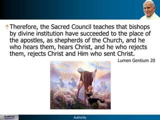 Therefore, the Sacred Council teaches that bishops
      by divine institution have succeeded to the place of
      the apostles, as shepherds of the Church, and he
      who hears them, hears Christ, and he who rejects
      them, rejects Christ and Him who sent Christ.
                                             Lumen Gentium 20




OLOP|YA
YOUNG ADULTS                 Authority
 