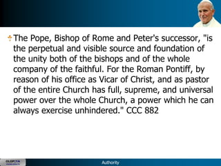 The Pope, Bishop of Rome and Peter's successor, "is
      the perpetual and visible source and foundation of
      the unity both of the bishops and of the whole
      company of the faithful. For the Roman Pontiff, by
      reason of his office as Vicar of Christ, and as pastor
      of the entire Church has full, supreme, and universal
      power over the whole Church, a power which he can
      always exercise unhindered." CCC 882




OLOP|YA
YOUNG ADULTS                 Authority
 