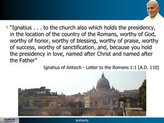―Ignatius . . . to the church also which holds the presidency,
      in the location of the country of the Romans, worthy of God,
      worthy of honor, worthy of blessing, worthy of praise, worthy
      of success, worthy of sanctification, and, because you hold
      the presidency in love, named after Christ and named after
      the Father‖
                   Ignatius of Antioch - Letter to the Romans 1:1 [A.D. 110]




OLOP|YA
YOUNG ADULTS                      Authority
 