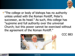 "The college or body of bishops has no authority
      unless united with the Roman Pontiff, Peter's
      successor, as its head." As such, this college has
      "supreme and full authority over the universal
      Church; but this power cannot be exercised without
      the agreement of the Roman Pontiff.‖
                                                    CCC 883




OLOP|YA
YOUNG ADULTS                 Authority
 