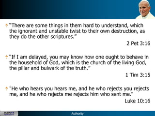 ―There are some things in them hard to understand, which
      the ignorant and unstable twist to their own destruction, as
      they do the other scriptures.‖
                                                         2 Pet 3:16

      ―If I am delayed, you may know how one ought to behave in
      the household of God, which is the church of the living God,
      the pillar and bulwark of the truth.‖
                                                         1 Tim 3:15

      "He who hears you hears me, and he who rejects you rejects
      me, and he who rejects me rejects him who sent me."
                                                      Luke 10:16

OLOP|YA
YOUNG ADULTS                    Authority
 