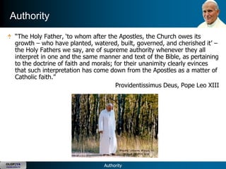 Authority
       ―The Holy Father, ‗to whom after the Apostles, the Church owes its
       growth – who have planted, watered, built, governed, and cherished it‘ –
       the Holy Fathers we say, are of supreme authority whenever they all
       interpret in one and the same manner and text of the Bible, as pertaining
       to the doctrine of faith and morals; for their unanimity clearly evinces
       that such interpretation has come down from the Apostles as a matter of
       Catholic faith.‖
                                             Providentissimus Deus, Pope Leo XIII




OLOP|YA
YOUNG ADULTS                           Authority
 