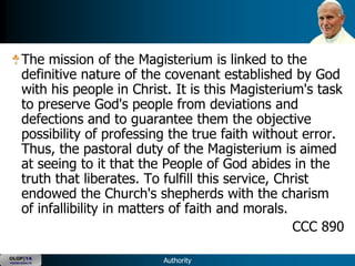 The mission of the Magisterium is linked to the
      definitive nature of the covenant established by God
      with his people in Christ. It is this Magisterium's task
      to preserve God's people from deviations and
      defections and to guarantee them the objective
      possibility of professing the true faith without error.
      Thus, the pastoral duty of the Magisterium is aimed
      at seeing to it that the People of God abides in the
      truth that liberates. To fulfill this service, Christ
      endowed the Church's shepherds with the charism
      of infallibility in matters of faith and morals.
                                                        CCC 890

OLOP|YA
YOUNG ADULTS                   Authority
 