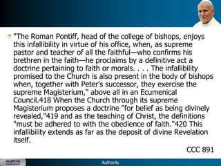 "The Roman Pontiff, head of the college of bishops, enjoys
      this infallibility in virtue of his office, when, as supreme
      pastor and teacher of all the faithful—who confirms his
      brethren in the faith—he proclaims by a definitive act a
      doctrine pertaining to faith or morals. . . . The infallibility
      promised to the Church is also present in the body of bishops
      when, together with Peter's successor, they exercise the
      supreme Magisterium," above all in an Ecumenical
      Council.418 When the Church through its supreme
      Magisterium proposes a doctrine "for belief as being divinely
      revealed,"419 and as the teaching of Christ, the definitions
      "must be adhered to with the obedience of faith."420 This
      infallibility extends as far as the deposit of divine Revelation
      itself.
                                                                 CCC 891
OLOP|YA
YOUNG ADULTS                       Authority
 