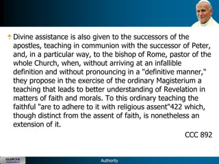 Divine assistance is also given to the successors of the
      apostles, teaching in communion with the successor of Peter,
      and, in a particular way, to the bishop of Rome, pastor of the
      whole Church, when, without arriving at an infallible
      definition and without pronouncing in a "definitive manner,"
      they propose in the exercise of the ordinary Magisterium a
      teaching that leads to better understanding of Revelation in
      matters of faith and morals. To this ordinary teaching the
      faithful "are to adhere to it with religious assent"422 which,
      though distinct from the assent of faith, is nonetheless an
      extension of it.
                                                              CCC 892


OLOP|YA
YOUNG ADULTS                     Authority
 