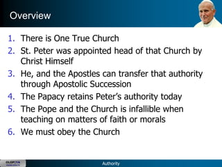 Overview

 1. There is One True Church
 2. St. Peter was appointed head of that Church by
    Christ Himself
 3. He, and the Apostles can transfer that authority
    through Apostolic Succession
 4. The Papacy retains Peter‘s authority today
 5. The Pope and the Church is infallible when
    teaching on matters of faith or morals
 6. We must obey the Church


OLOP|YA
YOUNG ADULTS             Authority
 