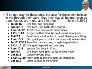 "I do not pray for these only, but also for those who believe
      in me through their word, that they may all be one; even as
      thou, Father, art in me, and I in thee.‖        John 17:20-21
           •   Jn 10:16    One fold, one Shepherd
           •   Eph 4:3-6 One Lord, One Faith, One baptism
           •   Rom 16:17 Avoid those who create dissensions
           •   1 Cor 1:10 I urge you that there be no divisions among you
           •   Phil 2:2    Be of same mind, united in heart, thinking one thing
           •   Rom 15:5 God grant you to think in harmony with one another
           •   Jn 17:17-23 Pray that they are one, brought to perfection
           •   1 Cor 12:13 One spirit baptized into one body
           •   Rom 12:5 We are One body in Christ
           •   Eph 4:4     One Body, One Spirit, called to One Hope
           •   Col 3:15    Called into One Body.
           •   1 Cor 12:20 Many parts to the one body, all important.
           •   Col 1:18    Christ is head of the Church

OLOP|YA
YOUNG ADULTS                             Authority
 