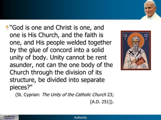 ―God is one and Christ is one, and
      one is His Church, and the faith is
      one, and His people welded together
      by the glue of concord into a solid
      unity of body. Unity cannot be rent
      asunder, not can the one body of the
      Church through the division of its
      structure, be divided into separate
      pieces?"
               (St. Cyprian: The Unity of the Catholic Church 23;
                                                        [A.D. 251]).


OLOP|YA
YOUNG ADULTS                                Authority
 