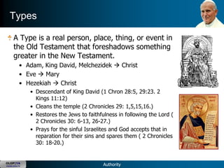 Types

      A Type is a real person, place, thing, or event in
      the Old Testament that foreshadows something
      greater in the New Testament.
           • Adam, King David, Melchezidek  Christ
           • Eve  Mary
           • Hezekiah  Christ
               • Descendant of King David (1 Chron 28:5, 29:23. 2
                 Kings 11:12)
               • Cleans the temple (2 Chronicles 29: 1,5,15,16.)
               • Restores the Jews to faithfulness in following the Lord (
                 2 Chronicles 30: 6-13, 26-27.)
               • Prays for the sinful Israelites and God accepts that in
                 reparation for their sins and spares them ( 2 Chronicles
                 30: 18-20.)


OLOP|YA
YOUNG ADULTS                                 Authority
 