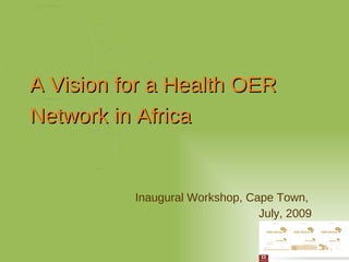 Inaugural Workshop, Cape Town,  July, 2009 A Vision for a Health OER Network in Africa 
