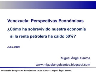 Venezuela: Perspectivas Económicas ¿Cómo ha sobrevivido nuestra economía si la renta petrolera ha caído 50%? Julio, 2009 Miguel Ángel Santos www.miguelangelsantos.blogspot.com 