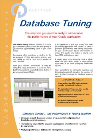 Database Tuning
               The only tool you need to analyze and monitor
                 the performance of your Oracle application

Database Tuning makes it possible to increase         It is imperative to put high quality and high
your company’s productivity and the quality of        performing applications into service. It takes a
your services by responding faster to your users      proactive performance and tuning assessment
needs.                                                of your OracleServer based environment to
                                                      ensure this quality and deliver a sound, well
Companies often experience a decline in the           tuned SQL and database layer.
performance of their information systems and
can rapidly get out of hand as the number of          A single query could instantly block a whole
users increase.                                       work flow (like order entry), a departmental
                                                      application, or an entire enterprise information
With your internet applications, it may be            system.
difficult to assess the number of users you have,
but the financial risk associated with a decline in   Your applications are constantly evolving and
performance is quantifiable.                          becoming increasingly complex; the number of
                                                      users is also increasing as database volumes
                                                      expand.

                                                               IMPORTANT FACTS
                                                          Poor performing SQL Statements can
                                                          now be immediately isolated.

                                                         An applications’ response time can be
                                                         fully assessed and measured.

                                                         Applications can be monitored in a live
                                                         production environment.

                                                         An optimization strategy can be
                                                         implemented and verified.




            Database Tuning … the Performance & Tuning solution
          Gives you a quick diagnosis on your pre-production and production
          Oracle based environments.

          Immediately pinpoints the cause of any response time slowdown reported
          by your users.

          Analyzes performance bottlenecks with optimal accuracy
 