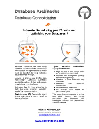 4733925-49530<br />381001063625DATAbase ArchiTECHS<br />Database Consolidation<br />Database Architechs has been doing database server and data warehousing consolidation and optimization for many years as a part of our deep database focused service offerings.<br />Applying a proven step-by-step data methodology, Database Architechs specialists analyze, devise, and execute on optimizing your data layer.<br />Delivering data to your enterprise is likely the most important capability needed by your organization.<br />Maximize your ROI: Every dollar spent on this layer yields a 10 fold benefit to your organization.<br />Typical database consolidation engagement results:<br />Huge reduction in data storage and in the number of servers needed.<br />Improved data management (backup/ recovery/manageability).<br />Increases in data availability (high availability).<br />Optimized data distribution architectures.<br />Improvements in data quality.<br />And dramatic data access and performance gains.<br />This often allows companies to put off new server, memory, and storage purchases, yet increases their throughput, stability, and performance across the board.<br />DATAbase ArchiTECHS – “Data Architecture for the Future”<br />contact@dbarchitechs.com<br />Database Architechs has been operating in the United States for seventeen years and in Paris, France for ten years, offering unrivaled database consulting to its customers.<br />Our area of expertise is primarily focused on the following activities: database design, data architecture, distributed data/replication, performance and tuning, database security, and high availability. <br />We are proud to have some of the world’s best database experts as part of our team. Among them are Sybase, Microsoft SQL Server, Oracle, DB2, and PostgreSQL, among others. <br />Moreover, we have been able to develop several outstanding Database and SQL courses that combine live customer implementations with the precision acquired from years of course- development experience.<br />Our technical teams possess a deep understanding of current and emerging technology issues and have proven their ability to provide a cost-effective and timely delivery while maintaining the highest quality standards of the industry. <br />Database Architechs continually proves its ability to deliver outstanding results to its customers, in the following areas:<br />High Availability/Continuous Operation<br />Performance & Tuning<br />Data Architectures/Database Design<br />Distributed Data, Data Replication and Database Mirroring<br />Business Intelligence/Data warehousing<br />Data Integration/Enterprise Application Integration<br />Database Security and Cryptography<br />Data Services/Business Services – SOA<br />Data Analysis/Data Modeling<br />Master Data Management – Customer, Product, other key data categories<br />Project Management<br />Education and Training<br />DATAbase ArchiTECHS<br />“Data Architecture for the Future”<br />contact@dbarchitechs.com<br />Our consulting pool employs some of the world’s top database experts, some of whom are acclaimed database and SQL Server authors. This includes bestselling books such as ‘SQL Server 2000 Unleashed’, ‘SQL Server 2005 Unleashed’, ‘Sybase SQL Server 11 Unleashed’, ‘SQL Server High Availability’, and now, the release of “SQL Server 2008 R2 Unleashed”.<br />   <br />Current and Past Customers:<br />Intel Corporation <br />Cisco Systems<br />Charles Schwab<br />Aplia<br />AGIS<br />Veritas<br />Symantec Corporation<br />Merrill Lynch<br />Wells Fargo<br />Apple Computers<br />Pacific Gas & Electric<br />France Telecom<br />Toshiba<br />Sony Corporation<br />Many other companies around the world<br />