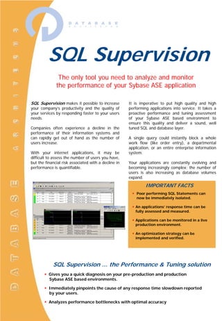 SQL Supervision
               The only tool you need to analyze and monitor
              the performance of your Sybase ASE application

SQL Supervision makes it possible to increase         It is imperative to put high quality and high
your company’s productivity and the quality of        performing applications into service. It takes a
your services by responding faster to your users      proactive performance and tuning assessment
needs.                                                of your Sybase ASE based environment to
                                                      ensure this quality and deliver a sound, well
Companies often experience a decline in the           tuned SQL and database layer.
performance of their information systems and
can rapidly get out of hand as the number of          A single query could instantly block a whole
users increase.                                       work flow (like order entry), a departmental
                                                      application, or an entire enterprise information
With your internet applications, it may be            system.
difficult to assess the number of users you have,
but the financial risk associated with a decline in   Your applications are constantly evolving and
performance is quantifiable.                          becoming increasingly complex; the number of
                                                      users is also increasing as database volumes
                                                      expand.

                                                               IMPORTANT FACTS
                                                          Poor performing SQL Statements can
                                                          now be immediately isolated.

                                                         An applications’ response time can be
                                                         fully assessed and measured.

                                                         Applications can be monitored in a live
                                                         production environment.

                                                         An optimization strategy can be
                                                         implemented and verified.




            SQL Supervision … the Performance & Tuning solution
          Gives you a quick diagnosis on your pre-production and production
          Sybase ASE based environments.

          Immediately pinpoints the cause of any response time slowdown reported
          by your users.

          Analyzes performance bottlenecks with optimal accuracy
 