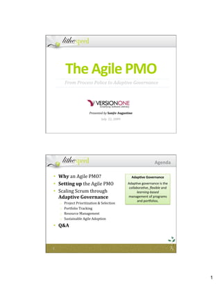 1
The Agile PMO 
Presented by Sanjiv Augustine 
July  22, 2009 
From Process Police to Adaptive Governance 
•  Why an Agile PMO? 
•  Setting up the Agile PMO 
•  Scaling Scrum through 
Adaptive Governance  
o  Project Prioritization & Selection 
o  Portfolio Tracking 
o  Resource Management 
o  Sustainable Agile Adoption 
•  Q&A 
Agenda 
Adap0ve Governance 
Adap&ve governance is the 
collabora've, ﬂexible and 
learning‐based 
management of programs 
and por5olios.  
 