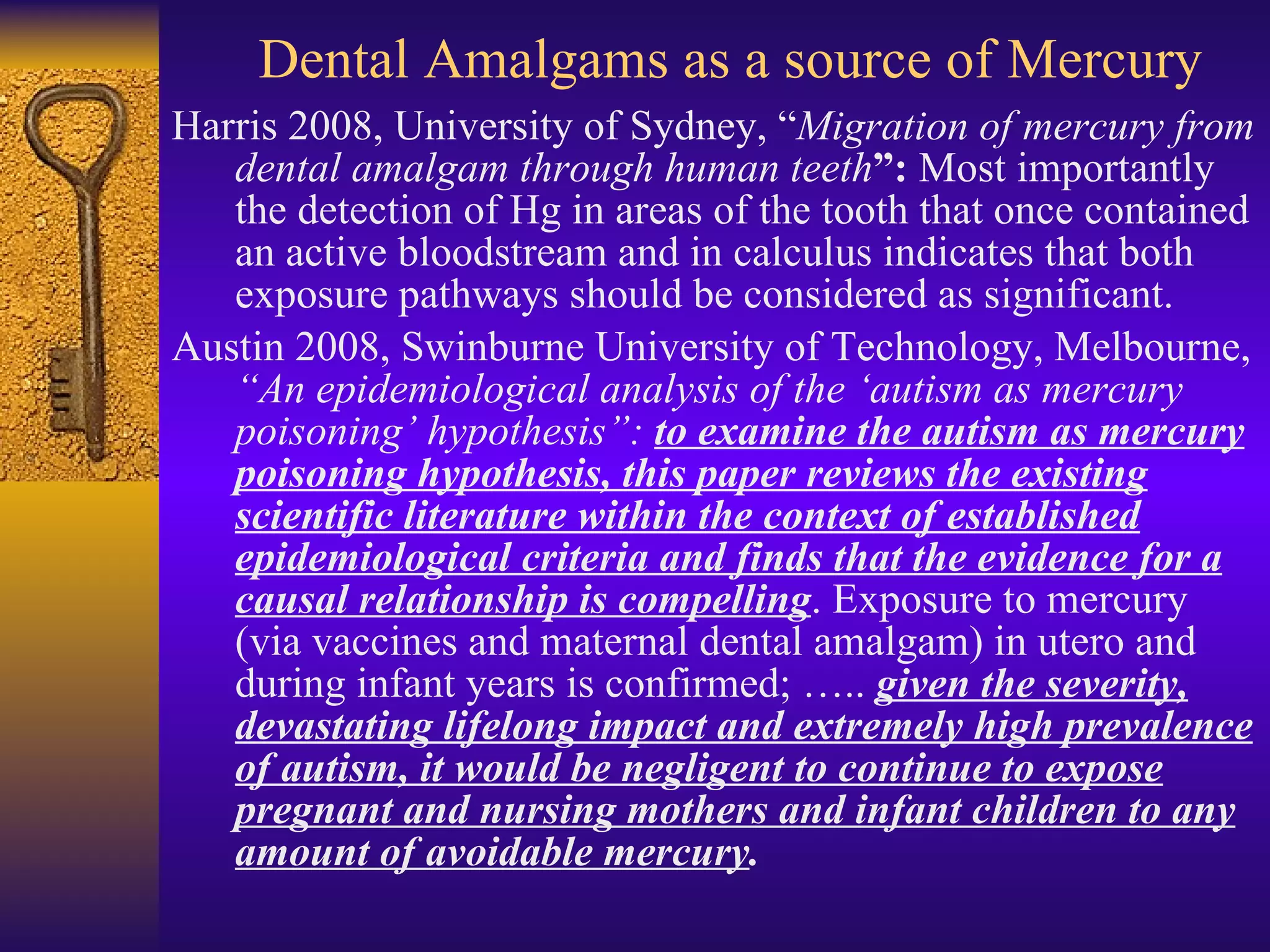 Dental Amalgams as a source of Mercury Harris 2008, University of Sydney, “ Migration of mercury from dental amalgam through human teeth ”:  Most importantly the detection of Hg in areas of the tooth that once contained an active bloodstream and in calculus indicates that both exposure pathways should be considered as significant. Austin 2008, Swinburne University of Technology, Melbourne,  “An epidemiological analysis of the ‘autism as mercury poisoning’ hypothesis”:  to examine the autism as mercury poisoning hypothesis, this paper reviews the existing scientific literature within the context of established epidemiological criteria and finds that the evidence for a causal relationship is compelling . Exposure to mercury (via vaccines and maternal dental amalgam) in utero and during infant years is confirmed; …..  given the severity, devastating lifelong impact and extremely high prevalence of autism, it would be negligent to continue to expose pregnant and nursing mothers and infant children to any amount of avoidable mercury . 