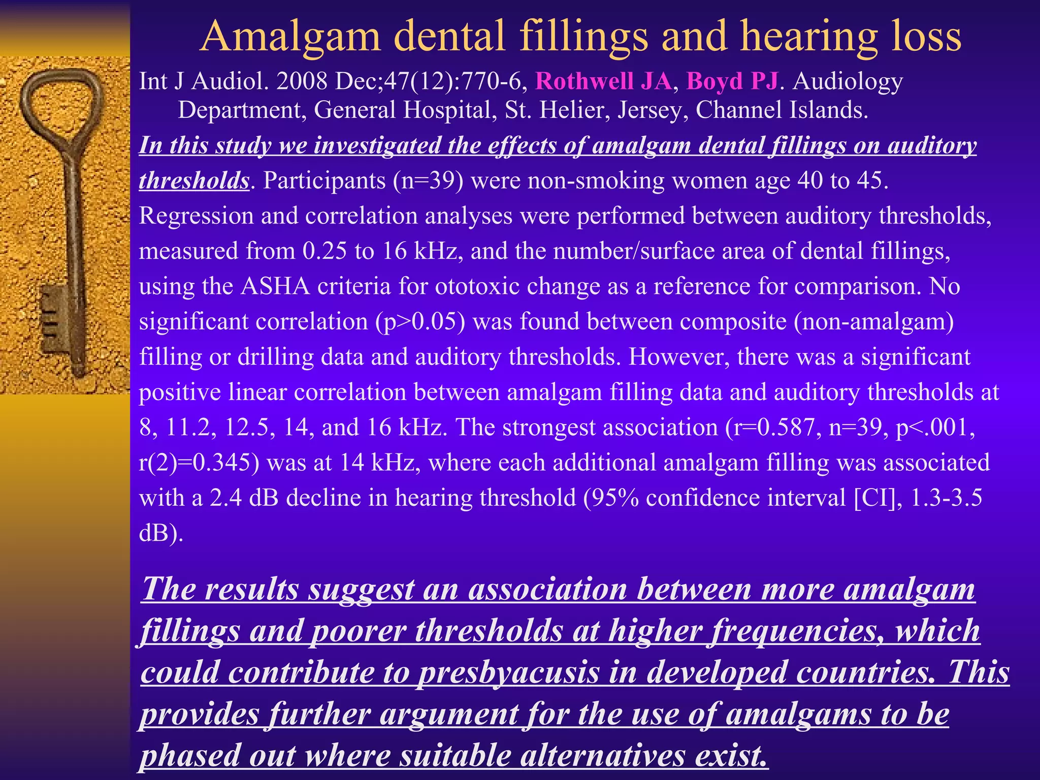 Amalgam dental fillings and hearing loss Int J Audiol. 2008 Dec;47(12):770-6,  Rothwell JA ,  Boyd PJ . Audiology Department, General Hospital, St. Helier, Jersey, Channel Islands. In this study we investigated the effects of amalgam dental fillings on auditory thresholds . Participants (n=39) were non-smoking women age 40 to 45.  Regression and correlation analyses were performed between auditory thresholds,  measured from 0.25 to 16 kHz, and the number/surface area of dental fillings, using the ASHA criteria for ototoxic change as a reference for comparison. No significant correlation (p>0.05) was found between composite (non-amalgam) filling or drilling data and auditory thresholds. However, there was a significant positive linear correlation between amalgam filling data and auditory thresholds at 8, 11.2, 12.5, 14, and 16 kHz. The strongest association (r=0.587, n=39, p<.001, r(2)=0.345) was at 14 kHz, where each additional amalgam filling was associated with a 2.4 dB decline in hearing threshold (95% confidence interval [CI], 1.3-3.5 dB).  The results suggest an association between more amalgam fillings and poorer thresholds at higher frequencies, which could contribute to presbyacusis in developed countries. This provides further argument for the use of amalgams to be phased out where suitable alternatives exist. 