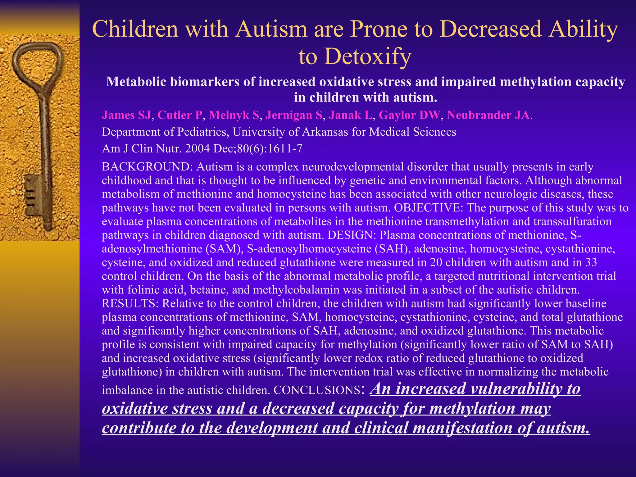 Children with Autism are Prone to Decreased Ability to Detoxify Metabolic biomarkers of increased oxidative stress and impaired methylation capacity in children with autism. James SJ ,  Cutler P ,  Melnyk S ,  Jernigan S ,  Janak L ,  Gaylor DW ,  Neubrander JA . Department of Pediatrics, University of Arkansas for Medical Sciences Am J Clin Nutr. 2004 Dec;80(6):1611-7 BACKGROUND: Autism is a complex neurodevelopmental disorder that usually presents in early childhood and that is thought to be influenced by genetic and environmental factors. Although abnormal metabolism of methionine and homocysteine has been associated with other neurologic diseases, these pathways have not been evaluated in persons with autism. OBJECTIVE: The purpose of this study was to evaluate plasma concentrations of metabolites in the methionine transmethylation and transsulfuration pathways in children diagnosed with autism. DESIGN: Plasma concentrations of methionine, S-adenosylmethionine (SAM), S-adenosylhomocysteine (SAH), adenosine, homocysteine, cystathionine, cysteine, and oxidized and reduced glutathione were measured in 20 children with autism and in 33 control children. On the basis of the abnormal metabolic profile, a targeted nutritional intervention trial with folinic acid, betaine, and methylcobalamin was initiated in a subset of the autistic children. RESULTS: Relative to the control children, the children with autism had significantly lower baseline plasma concentrations of methionine, SAM, homocysteine, cystathionine, cysteine, and total glutathione and significantly higher concentrations of SAH, adenosine, and oxidized glutathione. This metabolic profile is consistent with impaired capacity for methylation (significantly lower ratio of SAM to SAH) and increased oxidative stress (significantly lower redox ratio of reduced glutathione to oxidized glutathione) in children with autism. The intervention trial was effective in normalizing the metabolic imbalance in the autistic children. CONCLUSIONS :  An increased vulnerability to oxidative stress and a decreased capacity for methylation may contribute to the development and clinical manifestation of autism. 