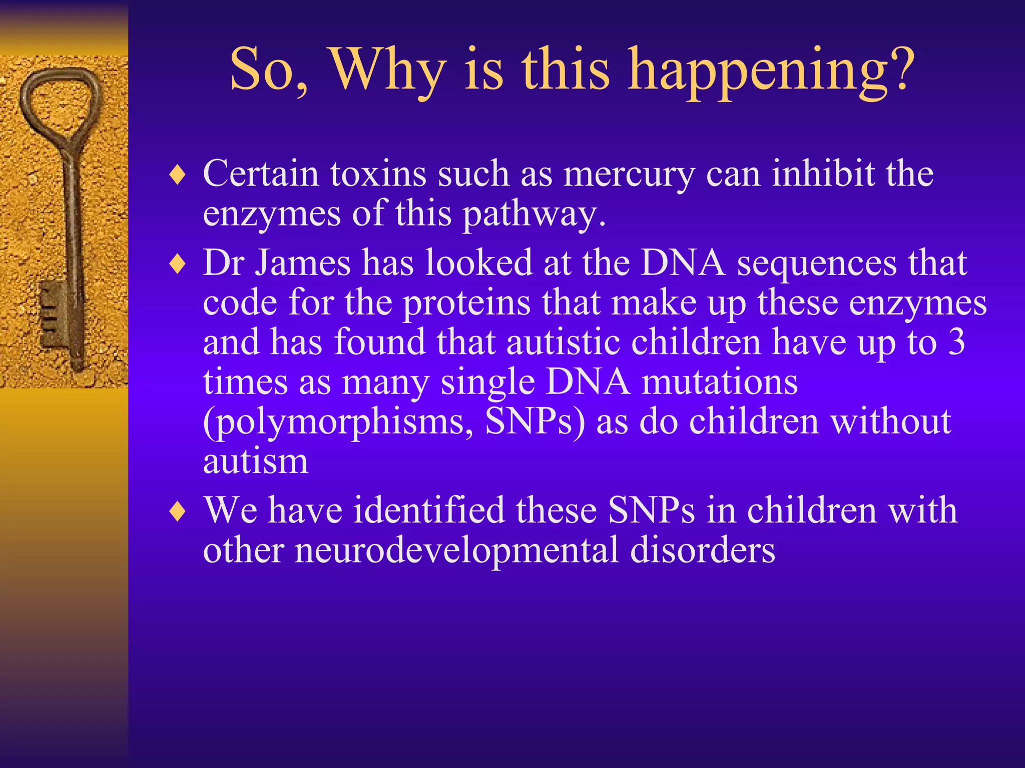 So, Why is this happening? Certain toxins such as mercury can inhibit the enzymes of this pathway. Dr James has looked at the DNA sequences that code for the proteins that make up these enzymes and has found that autistic children have up to 3 times as many single DNA mutations (polymorphisms, SNPs) as do children without autism We have identified these SNPs in children with other neurodevelopmental disorders 