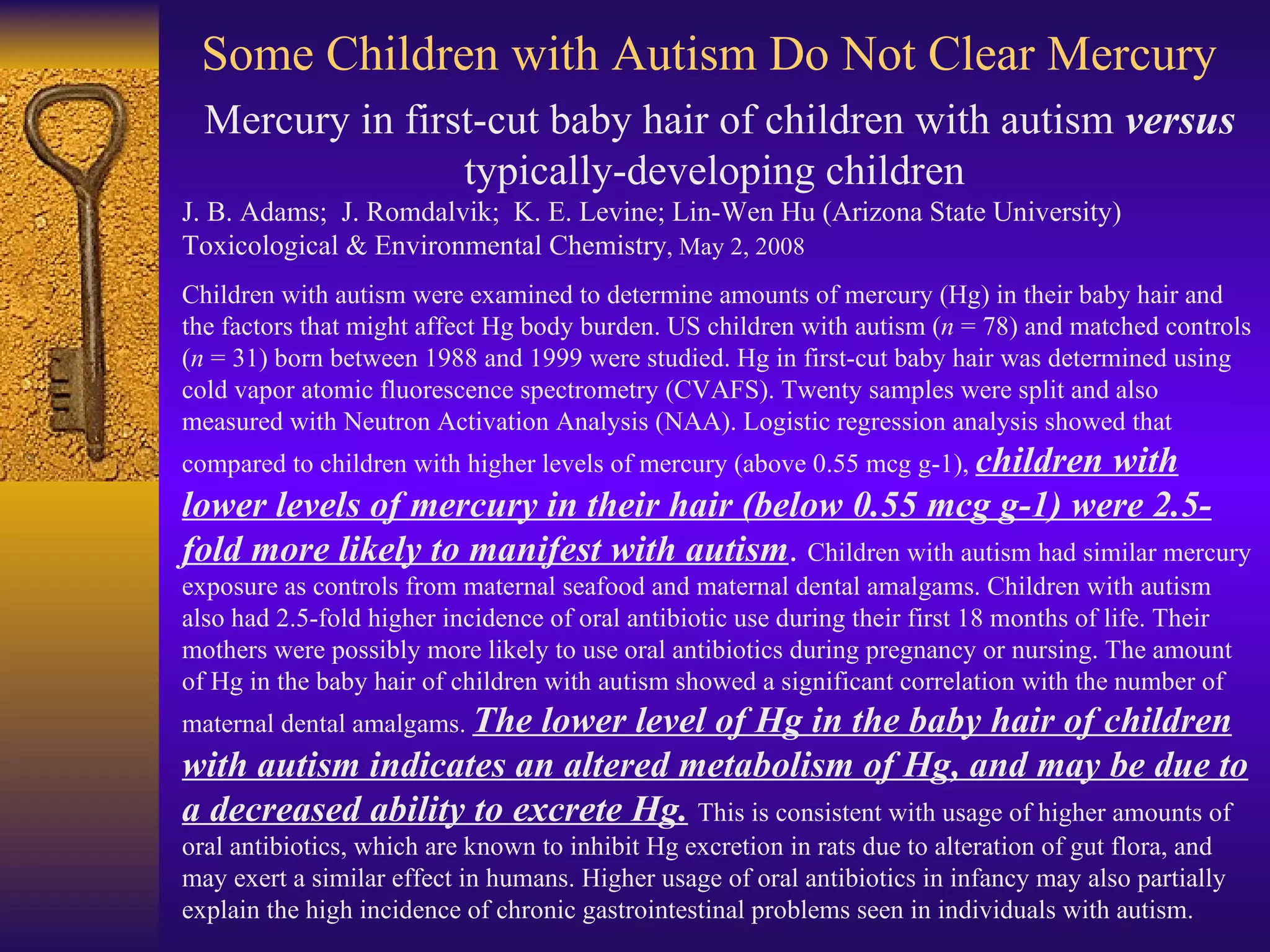 Some Children with Autism Do Not Clear Mercury Mercury in first-cut baby hair of children with autism  versus  typically-developing children  J. B. Adams;  J. Romdalvik;  K. E. Levine; Lin-Wen Hu (Arizona State University) Toxicological & Environmental Chemistry , May 2, 2008 Children with autism were examined to determine amounts of mercury (Hg) in their baby hair and the factors that might affect Hg body burden. US children with autism ( n  = 78) and matched controls ( n  = 31) born between 1988 and 1999 were studied. Hg in first-cut baby hair was determined using cold vapor atomic fluorescence spectrometry (CVAFS). Twenty samples were split and also measured with Neutron Activation Analysis (NAA). Logistic regression analysis showed that compared to children with higher levels of mercury (above 0.55 mcg g-1),  children with lower levels of mercury in their hair (below 0.55 mcg g-1) were 2.5-fold more likely to manifest with autism .  Children with autism had similar mercury exposure as controls from maternal seafood and maternal dental amalgams. Children with autism also had 2.5-fold higher incidence of oral antibiotic use during their first 18 months of life. Their mothers were possibly more likely to use oral antibiotics during pregnancy or nursing. The amount of Hg in the baby hair of children with autism showed a significant correlation with the number of maternal dental amalgams.  The lower level of Hg in the baby hair of children with autism indicates an altered metabolism of Hg, and may be due to a decreased ability to excrete Hg.   This is consistent with usage of higher amounts of oral antibiotics, which are known to inhibit Hg excretion in rats due to alteration of gut flora, and may exert a similar effect in humans. Higher usage of oral antibiotics in infancy may also partially explain the high incidence of chronic gastrointestinal problems seen in individuals with autism.  