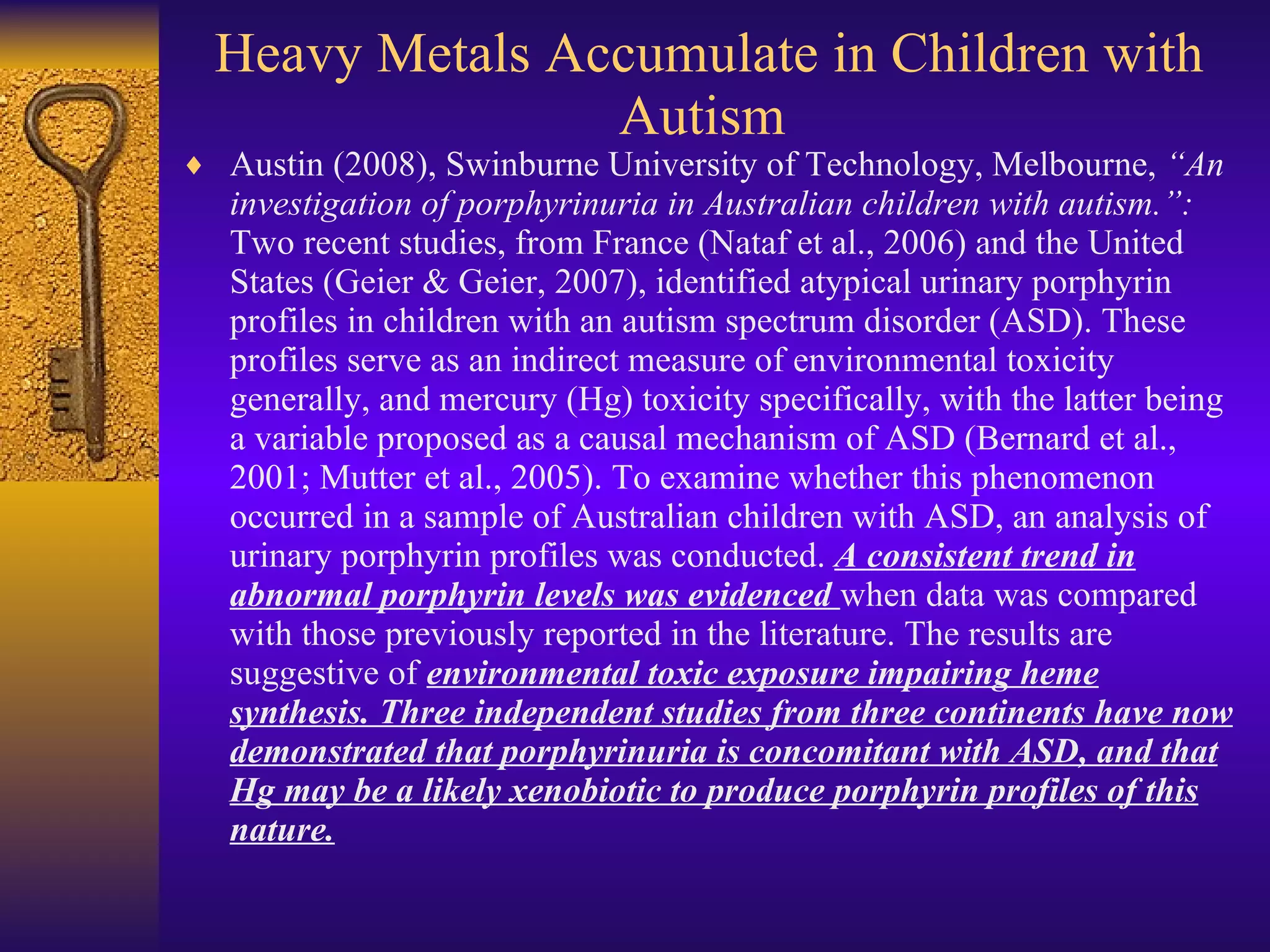 Heavy Metals Accumulate in Children with Autism  Austin (2008), Swinburne University of Technology, Melbourne,  “An investigation of porphyrinuria in Australian children with autism.”:  Two recent studies, from France (Nataf et al., 2006) and the United States (Geier & Geier, 2007), identified atypical urinary porphyrin profiles in children with an autism spectrum disorder (ASD). These profiles serve as an indirect measure of environmental toxicity generally, and mercury (Hg) toxicity specifically, with the latter being a variable proposed as a causal mechanism of ASD (Bernard et al., 2001; Mutter et al., 2005). To examine whether this phenomenon occurred in a sample of Australian children with ASD, an analysis of urinary porphyrin profiles was conducted.  A consistent trend in abnormal porphyrin levels was evidenced  when data was compared with those previously reported in the literature. The results are suggestive of  environmental toxic exposure impairing heme synthesis. Three independent studies from three continents have now demonstrated that porphyrinuria is concomitant with ASD, and that Hg may be a likely xenobiotic to produce porphyrin profiles of this nature. 