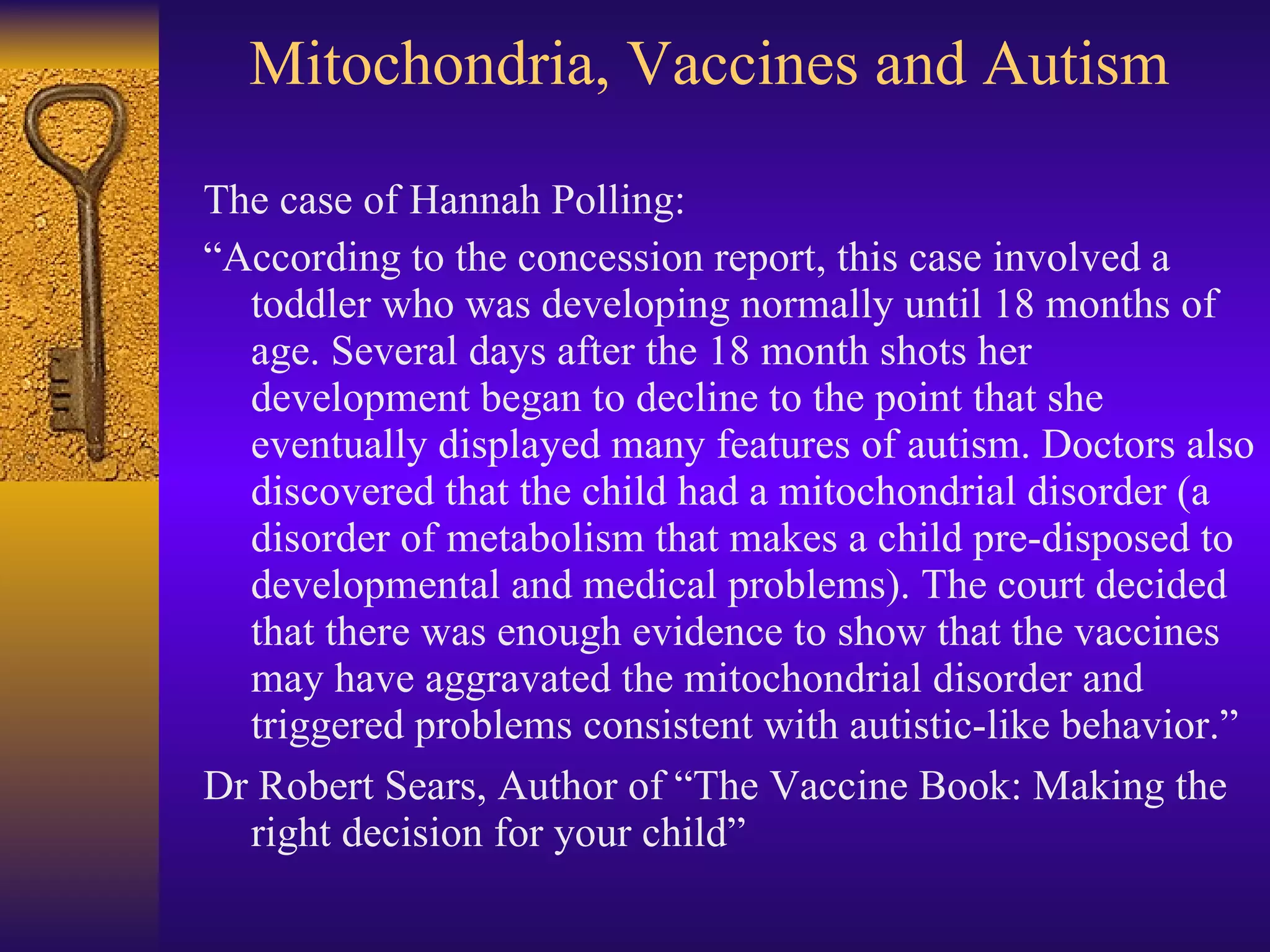 Mitochondria, Vaccines and Autism The case of Hannah Polling: “ According to the concession report, this case involved a toddler who was developing normally until 18 months of age. Several days after the 18 month shots her development began to decline to the point that she eventually displayed many features of autism. Doctors also discovered that the child had a mitochondrial disorder (a disorder of metabolism that makes a child pre-disposed to developmental and medical problems). The court decided that there was enough evidence to show that the vaccines may have aggravated the mitochondrial disorder and triggered problems consistent with autistic-like behavior.” Dr Robert Sears, Author of “The Vaccine Book: Making the right decision for your child” 