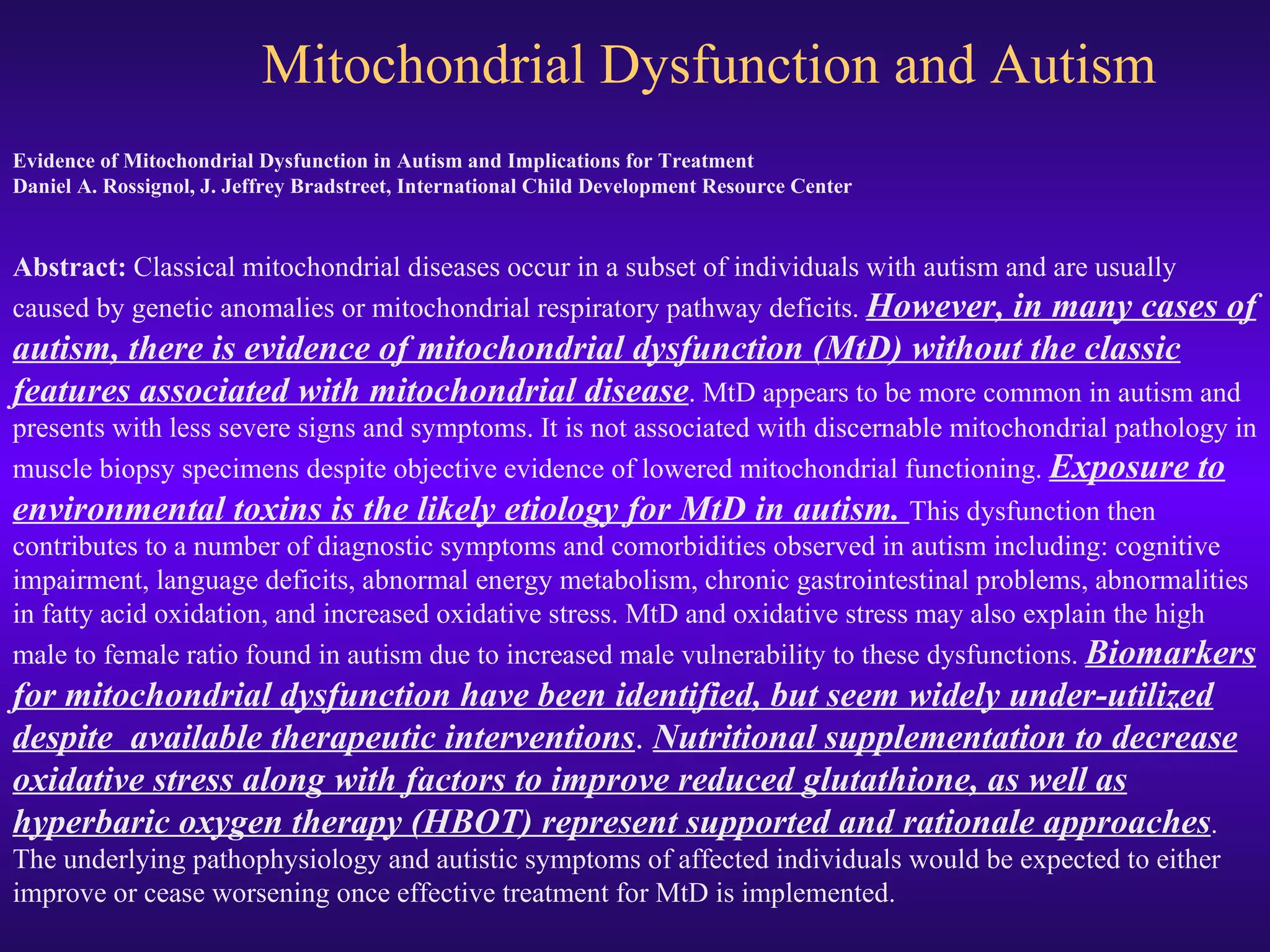 Mitochondrial Dysfunction and Autism Evidence of Mitochondrial Dysfunction in Autism and Implications for Treatment Daniel A. Rossignol, J. Jeffrey Bradstreet, International Child Development Resource Center       Abstract:  Classical mitochondrial diseases occur in a subset of individuals with autism and are usually caused by genetic anomalies or mitochondrial respiratory pathway deficits.  However, in many cases of autism, there is evidence of mitochondrial dysfunction (MtD) without the classic features associated with mitochondrial disease . MtD appears to be more common in autism and presents with less severe signs and symptoms. It is not associated with discernable mitochondrial pathology in muscle biopsy specimens despite objective evidence of lowered mitochondrial functioning.  Exposure to environmental toxins is the likely etiology for MtD in autism.  This dysfunction then contributes to a number of diagnostic symptoms and comorbidities observed in autism including: cognitive impairment, language deficits, abnormal energy metabolism, chronic gastrointestinal problems, abnormalities in fatty acid oxidation, and increased oxidative stress. MtD and oxidative stress may also explain the high male to female ratio found in autism due to increased male vulnerability to these dysfunctions.  Biomarkers for mitochondrial dysfunction have been identified, but seem widely under-utilized despite  available therapeutic interventions .  Nutritional supplementation to decrease oxidative stress along with factors to improve reduced glutathione, as well as hyperbaric oxygen therapy (HBOT) represent supported and rationale approaches . The underlying pathophysiology and autistic symptoms of affected individuals would be expected to either improve or cease worsening once effective treatment for MtD is implemented.  