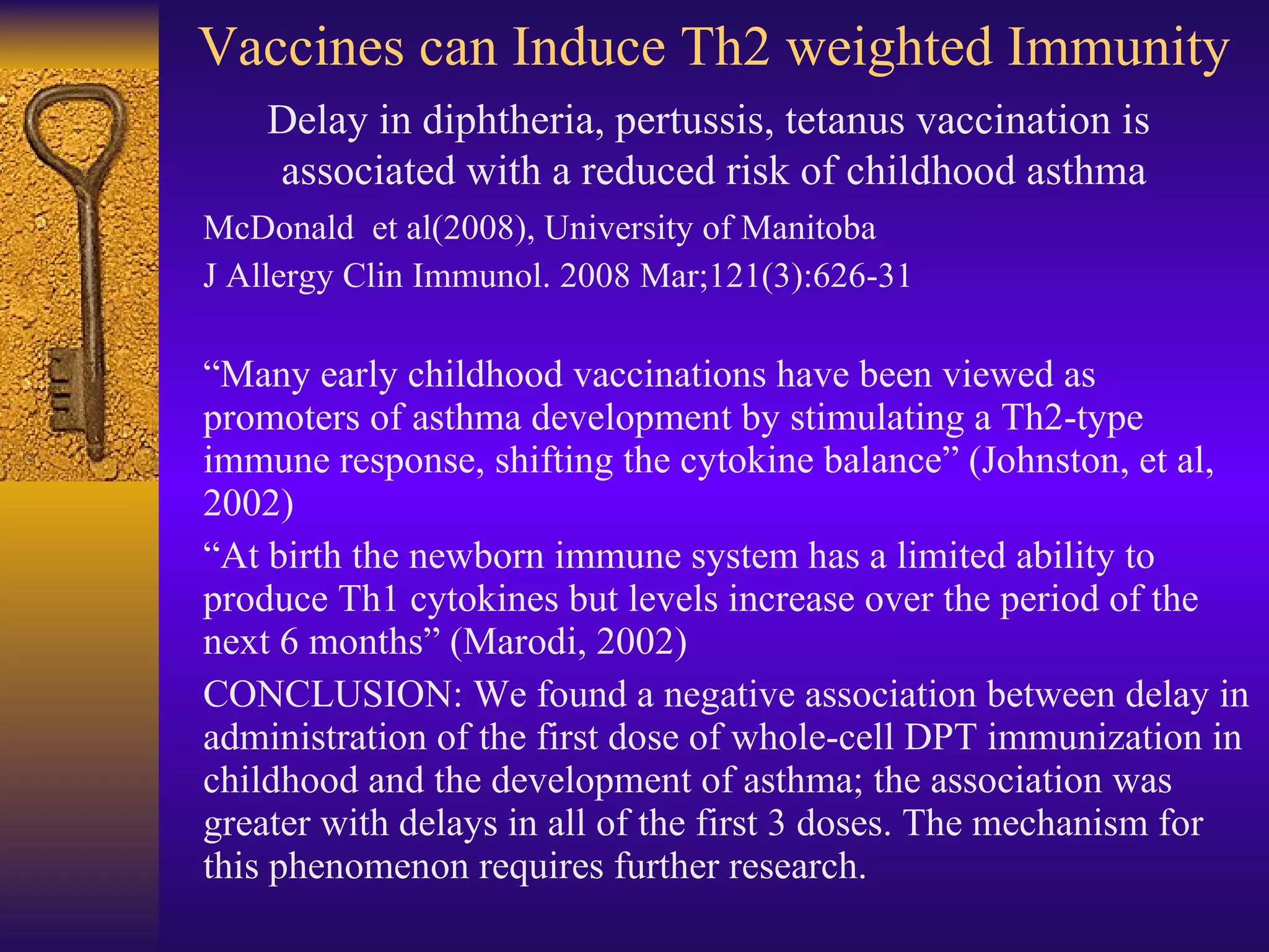 Vaccines can Induce Th2 weighted Immunity McDonald  et al(2008), University of Manitoba J Allergy Clin Immunol. 2008 Mar;121(3):626-31 “ Many early childhood vaccinations have been viewed as promoters of asthma development by stimulating a Th2-type immune response, shifting the cytokine balance” (Johnston, et al, 2002) “ At birth the newborn immune system has a limited ability to produce Th1 cytokines but levels increase over the period of the next 6 months” (Marodi, 2002) CONCLUSION: We found a negative association between delay in administration of the first dose of whole-cell DPT immunization in childhood and the development of asthma; the association was greater with delays in all of the first 3 doses. The mechanism for this phenomenon requires further research. Delay in diphtheria, pertussis, tetanus vaccination is  associated with a reduced risk of childhood asthma 