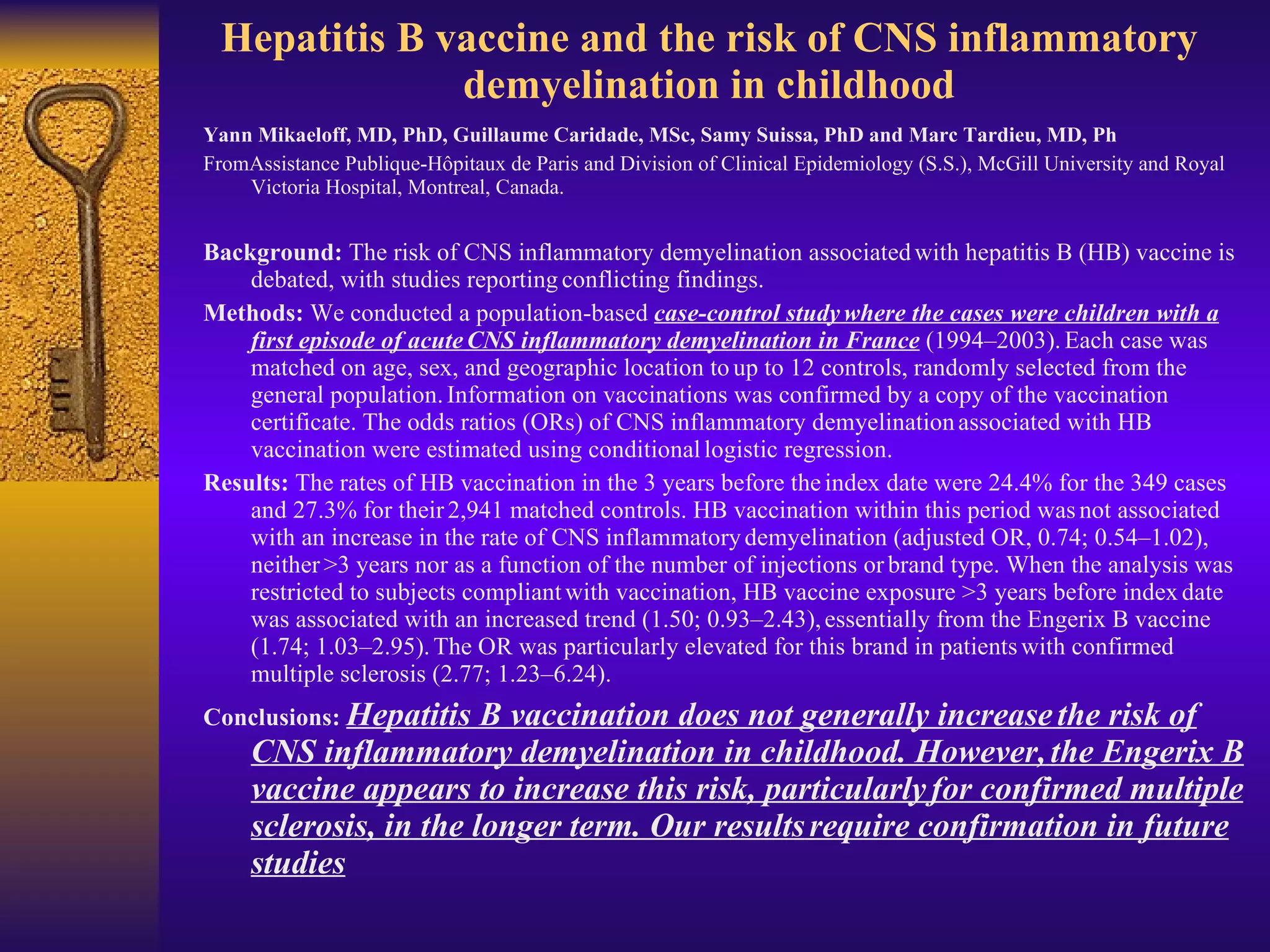 Hepatitis B vaccine and the risk of CNS inflammatory demyelination in childhood Yann Mikaeloff, MD, PhD, Guillaume Caridade, MSc, Samy Suissa, PhD and Marc Tardieu, MD, Ph FromAssistance Publique-Hôpitaux de Paris and Division of Clinical Epidemiology (S.S.), McGill University and Royal Victoria Hospital, Montreal, Canada.  Background:  The risk of CNS inflammatory demyelination associated   with hepatitis B (HB) vaccine is debated, with studies reporting   conflicting findings.   Methods:  We conducted a population-based  case-control study   where the cases were children with a first episode of acute   CNS inflammatory demyelination in France  (1994–2003).   Each case was matched on age, sex, and geographic location to   up to 12 controls, randomly selected from the general population.   Information on vaccinations was confirmed by a copy of the vaccination   certificate. The odds ratios (ORs) of CNS inflammatory demyelination   associated with HB vaccination were estimated using conditional   logistic regression.   Results:  The rates of HB vaccination in the 3 years before the   index date were 24.4% for the 349 cases and 27.3% for their   2,941 matched controls. HB vaccination within this period was   not associated with an increase in the rate of CNS inflammatory   demyelination (adjusted OR, 0.74; 0.54–1.02), neither   >3 years nor as a function of the number of injections or   brand type. When the analysis was restricted to subjects compliant   with vaccination, HB vaccine exposure >3 years before index   date was associated with an increased trend (1.50; 0.93–2.43),   essentially from the Engerix B vaccine (1.74; 1.03–2.95).   The OR was particularly elevated for this brand in patients   with confirmed multiple sclerosis (2.77; 1.23–6.24).   Conclusions:   Hepatitis B vaccination does not generally increase   the risk of CNS inflammatory demyelination in childhood. However,   the Engerix B vaccine appears to increase this risk, particularly   for confirmed multiple sclerosis, in the longer term. Our results   require confirmation in future studies 