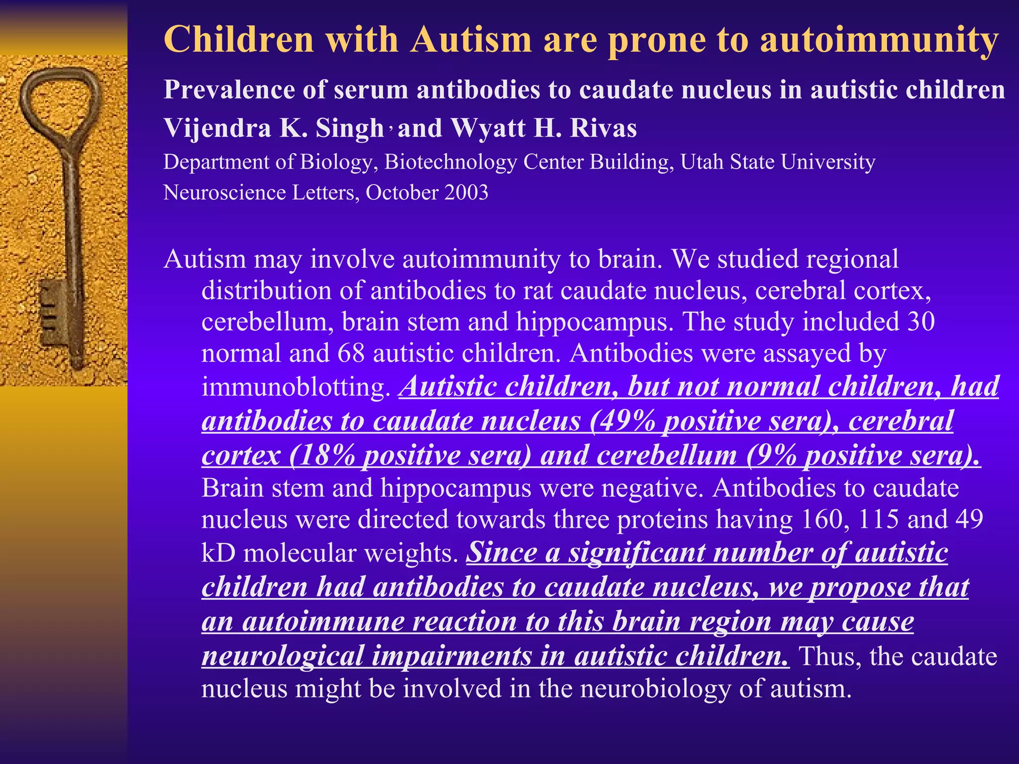Children with Autism are prone to autoimmunity Prevalence of serum antibodies to caudate nucleus in autistic children  Vijendra K. Singh   ,  and Wyatt H. Rivas Department of Biology, Biotechnology Center Building, Utah State University Neuroscience Letters, October 2003 Autism may involve autoimmunity to brain. We studied regional distribution of antibodies to rat caudate nucleus, cerebral cortex, cerebellum, brain stem and hippocampus. The study included 30 normal and 68 autistic children. Antibodies were assayed by immunoblotting.  Autistic children, but not normal children, had antibodies to caudate nucleus (49% positive sera), cerebral cortex (18% positive sera) and cerebellum (9% positive sera).   Brain stem and hippocampus were negative. Antibodies to caudate nucleus were directed towards three proteins having 160, 115 and 49 kD molecular weights.  Since a significant number of autistic children had antibodies to caudate nucleus, we propose that an autoimmune reaction to this brain region may cause neurological impairments in autistic children.   Thus, the caudate nucleus might be involved in the neurobiology of autism. 