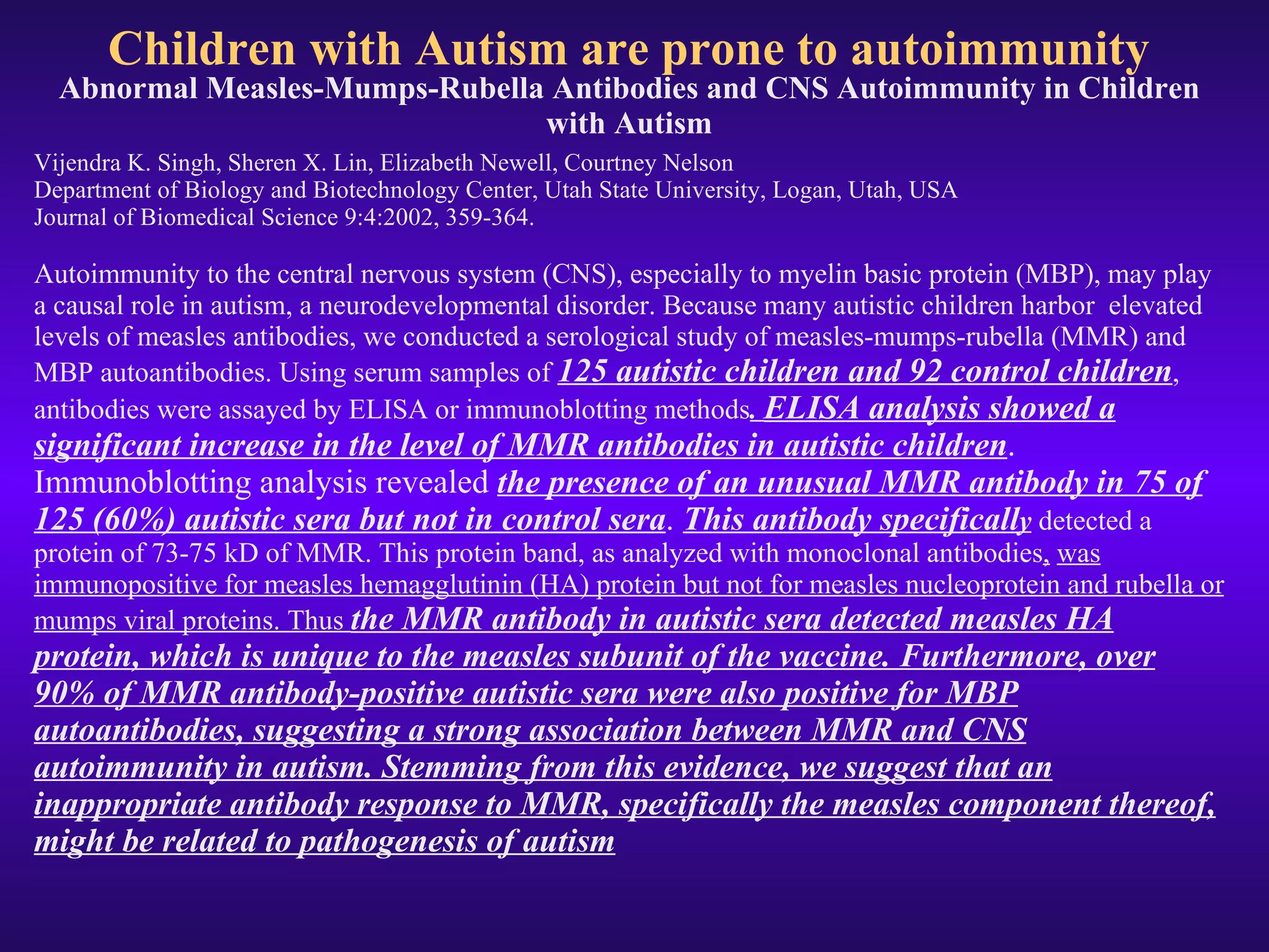 Children with Autism are prone to autoimmunity Abnormal Measles-Mumps-Rubella Antibodies and CNS Autoimmunity in Children with Autism Vijendra K. Singh, Sheren X. Lin, Elizabeth Newell, Courtney Nelson Department of Biology and Biotechnology Center, Utah State University, Logan, Utah, USA Journal of Biomedical Science 9:4:2002, 359-364. Autoimmunity to the central nervous system (CNS), especially to myelin basic protein (MBP), may play a causal role in autism, a neurodevelopmental disorder. Because many autistic children harbor  elevated levels of measles antibodies, we conducted a serological study of measles-mumps-rubella (MMR) and MBP autoantibodies. Using serum samples of  125 autistic children and 92 control children , antibodies were assayed by ELISA or immunoblotting methods .  ELISA analysis showed a significant increase in the level of MMR antibodies in autistic children . Immunoblotting analysis revealed  the presence of an unusual MMR antibody in 75 of 125 (60%) autistic sera but not in control sera .  This antibody specificall y   detected a protein of 73-75 kD of MMR. This protein band, as analyzed with monoclonal antibodies ,   was immunopositive for measles hemagglutinin (HA) protein but not for measles nucleoprotein and rubella or mumps viral proteins. Thus  the MMR antibody in autistic sera detected measles HA protein, which is unique to the measles subunit of the vaccine. Furthermore, over 90% of MMR antibody-positive autistic sera were also positive for MBP autoantibodies, suggesting a strong association between MMR and CNS autoimmunity in autism. Stemming from this evidence, we suggest that an inappropriate antibody response to MMR, specifically the measles component thereof, might be related to pathogenesis of autism 