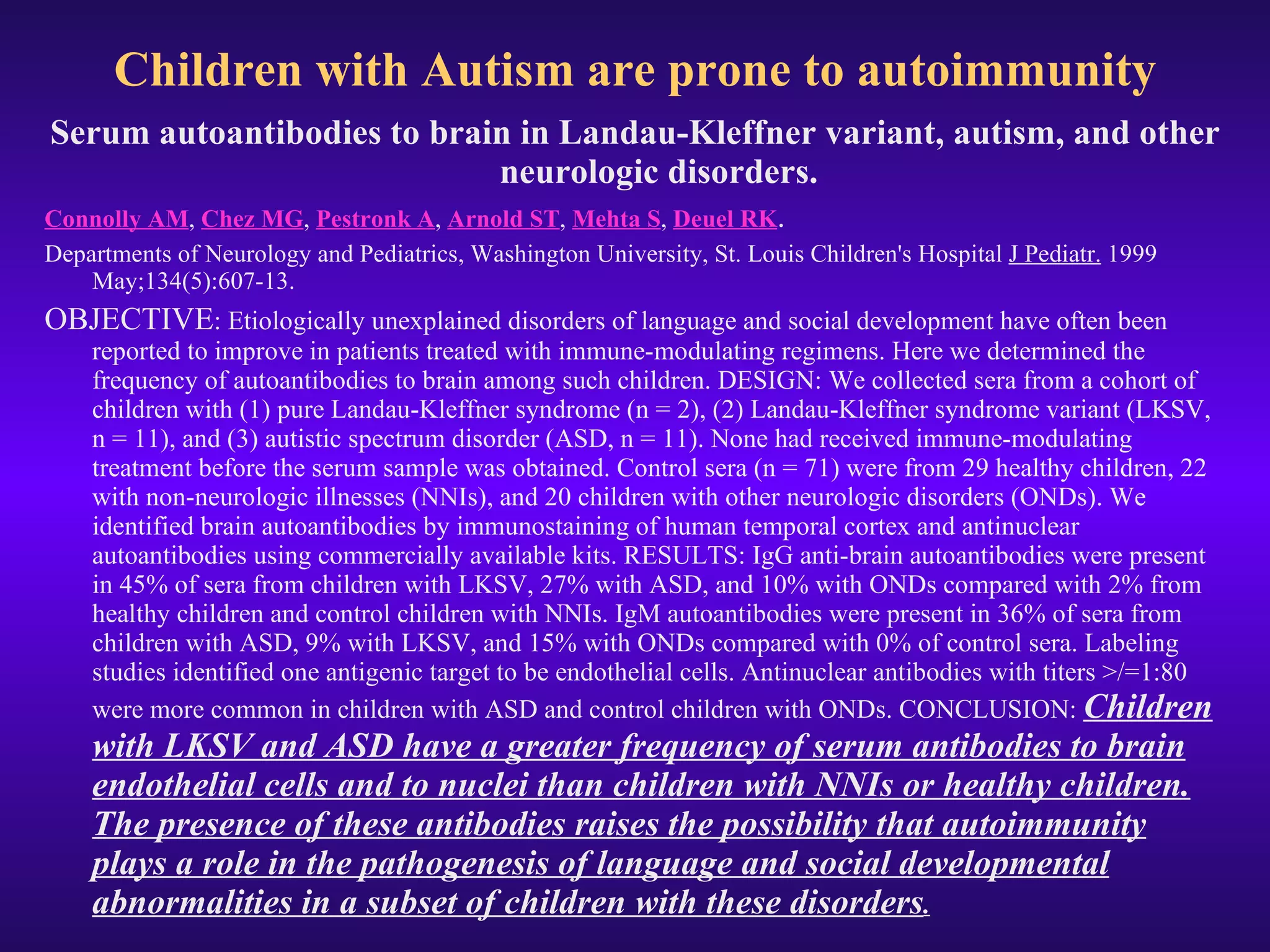 Children with Autism are prone to autoimmunity Serum autoantibodies to brain in Landau-Kleffner variant, autism, and other neurologic disorders. Connolly AM ,  Chez MG ,  Pestronk A ,  Arnold ST ,  Mehta S ,  Deuel RK . Departments of Neurology and Pediatrics, Washington University, St. Louis Children's Hospital  J Pediatr.  1999 May;134(5):607-13.  OBJECTIVE : Etiologically unexplained disorders of language and social development have often been reported to improve in patients treated with immune-modulating regimens. Here we determined the frequency of autoantibodies to brain among such children. DESIGN: We collected sera from a cohort of children with (1) pure Landau-Kleffner syndrome (n = 2), (2) Landau-Kleffner syndrome variant (LKSV, n = 11), and (3) autistic spectrum disorder (ASD, n = 11). None had received immune-modulating treatment before the serum sample was obtained. Control sera (n = 71) were from 29 healthy children, 22 with non-neurologic illnesses (NNIs), and 20 children with other neurologic disorders (ONDs). We identified brain autoantibodies by immunostaining of human temporal cortex and antinuclear autoantibodies using commercially available kits. RESULTS: IgG anti-brain autoantibodies were present in 45% of sera from children with LKSV, 27% with ASD, and 10% with ONDs compared with 2% from healthy children and control children with NNIs. IgM autoantibodies were present in 36% of sera from children with ASD, 9% with LKSV, and 15% with ONDs compared with 0% of control sera. Labeling studies identified one antigenic target to be endothelial cells. Antinuclear antibodies with titers >/=1:80 were more common in children with ASD and control children with ONDs. CONCLUSION:  Children with LKSV and ASD have a greater frequency of serum antibodies to brain endothelial cells and to nuclei than children with NNIs or healthy children. The presence of these antibodies raises the possibility that autoimmunity plays a role in the pathogenesis of language and social developmental abnormalities in a subset of children with these disorders . 