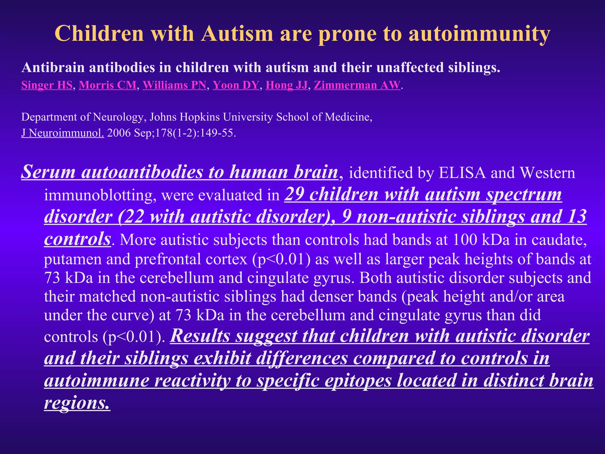 Children with Autism are prone to autoimmunity Antibrain antibodies in children with autism and their unaffected siblings. Singer HS ,  Morris CM ,  Williams PN ,  Yoon DY ,  Hong JJ ,  Zimmerman AW .   Department of Neurology, Johns Hopkins University School of Medicine,  J Neuroimmunol.  2006 Sep;178(1-2):149-55.  Serum autoantibodies to human brain ,  identified by ELISA and Western immunoblotting, were evaluated in  29 children with autism spectrum disorder (22 with autistic disorder), 9 non-autistic siblings and 13 controls . More autistic subjects than controls had bands at 100 kDa in caudate, putamen and prefrontal cortex (p<0.01) as well as larger peak heights of bands at 73 kDa in the cerebellum and cingulate gyrus. Both autistic disorder subjects and their matched non-autistic siblings had denser bands (peak height and/or area under the curve) at 73 kDa in the cerebellum and cingulate gyrus than did controls (p<0.01).  Results suggest that children with autistic disorder and their siblings exhibit differences compared to controls in autoimmune reactivity to specific epitopes located in distinct brain regions. 