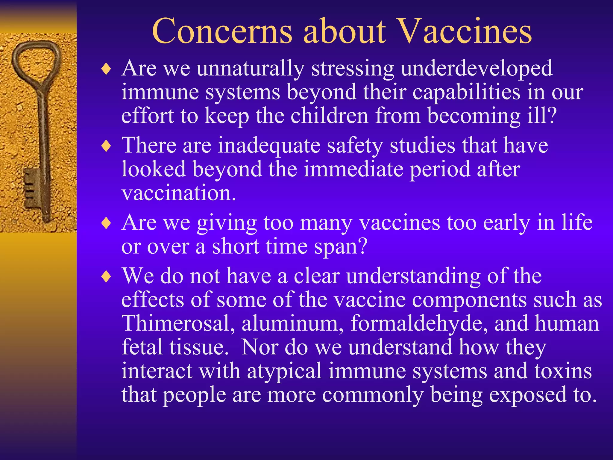 Concerns about Vaccines Are we unnaturally stressing underdeveloped immune systems beyond their capabilities in our effort to keep the children from becoming ill? There are inadequate safety studies that have looked beyond the immediate period after vaccination. Are we giving too many vaccines too early in life or over a short time span? We do not have a clear understanding of the effects of some of the vaccine components such as Thimerosal, aluminum, formaldehyde, and human fetal tissue.  Nor do we understand how they interact with atypical immune systems and toxins that people are more commonly being exposed to. 
