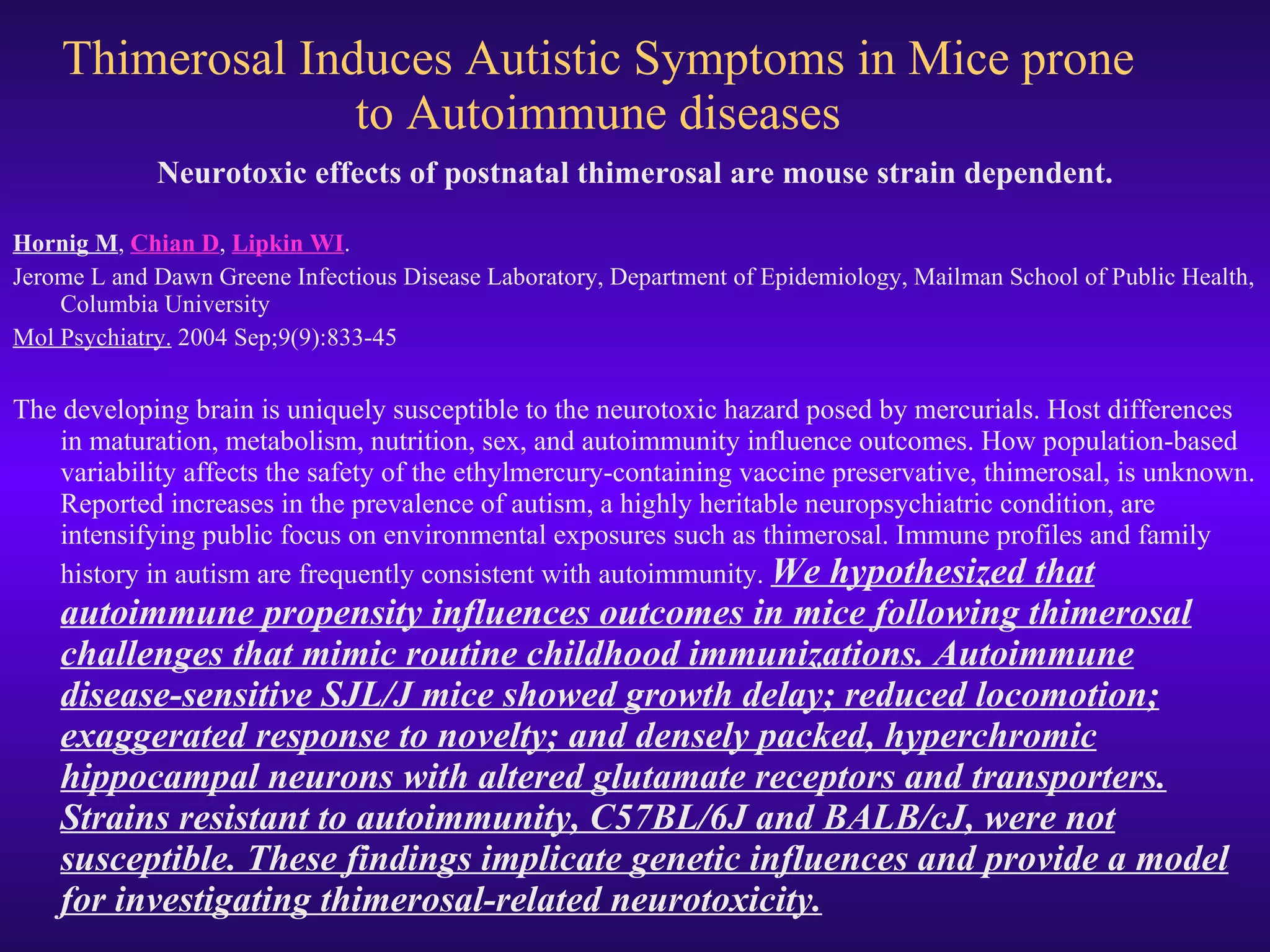 Thimerosal Induces Autistic Symptoms in Mice prone to Autoimmune diseases Neurotoxic effects of postnatal thimerosal are mouse strain dependent. Hornig M ,  Chian D ,  Lipkin WI . Jerome L and Dawn Greene Infectious Disease Laboratory, Department of Epidemiology, Mailman School of Public Health, Columbia University Mol Psychiatry.  2004 Sep;9(9):833-45 The developing brain is uniquely susceptible to the neurotoxic hazard posed by mercurials. Host differences in maturation, metabolism, nutrition, sex, and autoimmunity influence outcomes. How population-based variability affects the safety of the ethylmercury-containing vaccine preservative, thimerosal, is unknown. Reported increases in the prevalence of autism, a highly heritable neuropsychiatric condition, are intensifying public focus on environmental exposures such as thimerosal. Immune profiles and family history in autism are frequently consistent with autoimmunity.  We hypothesized that autoimmune propensity influences outcomes in mice following thimerosal challenges that mimic routine childhood immunizations. Autoimmune disease-sensitive SJL/J mice showed growth delay; reduced locomotion; exaggerated response to novelty; and densely packed, hyperchromic hippocampal neurons with altered glutamate receptors and transporters. Strains resistant to autoimmunity, C57BL/6J and BALB/cJ, were not susceptible. These findings implicate genetic influences and provide a model for investigating thimerosal-related neurotoxicity. 