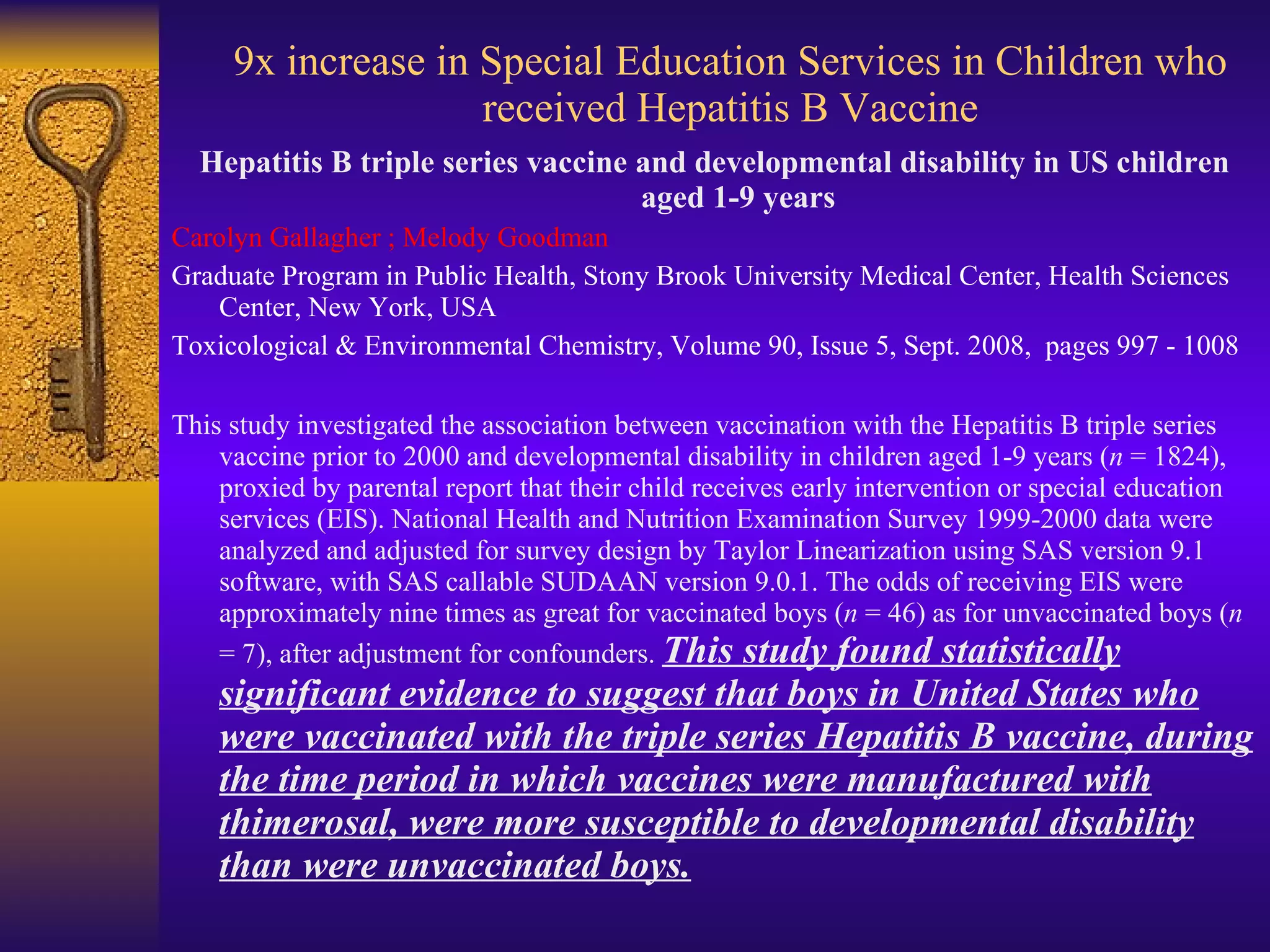 9x increase in Special Education Services in Children who received Hepatitis B Vaccine Hepatitis B triple series vaccine and developmental disability in US children aged 1-9 years Carolyn Gallagher ; Melody Goodman Graduate Program in Public Health, Stony Brook University Medical Center, Health Sciences Center, New York, USA Toxicological & Environmental Chemistry, Volume 90, Issue 5, Sept. 2008,  pages 997 - 1008  This study investigated the association between vaccination with the Hepatitis B triple series vaccine prior to 2000 and developmental disability in children aged 1-9 years ( n  = 1824), proxied by parental report that their child receives early intervention or special education services (EIS). National Health and Nutrition Examination Survey 1999-2000 data were analyzed and adjusted for survey design by Taylor Linearization using SAS version 9.1 software, with SAS callable SUDAAN version 9.0.1. The odds of receiving EIS were approximately nine times as great for vaccinated boys ( n  = 46) as for unvaccinated boys ( n  = 7), after adjustment for confounders.  This study found statistically significant evidence to suggest that boys in United States who were vaccinated with the triple series Hepatitis B vaccine, during the time period in which vaccines were manufactured with thimerosal, were more susceptible to developmental disability than were unvaccinated boys. 