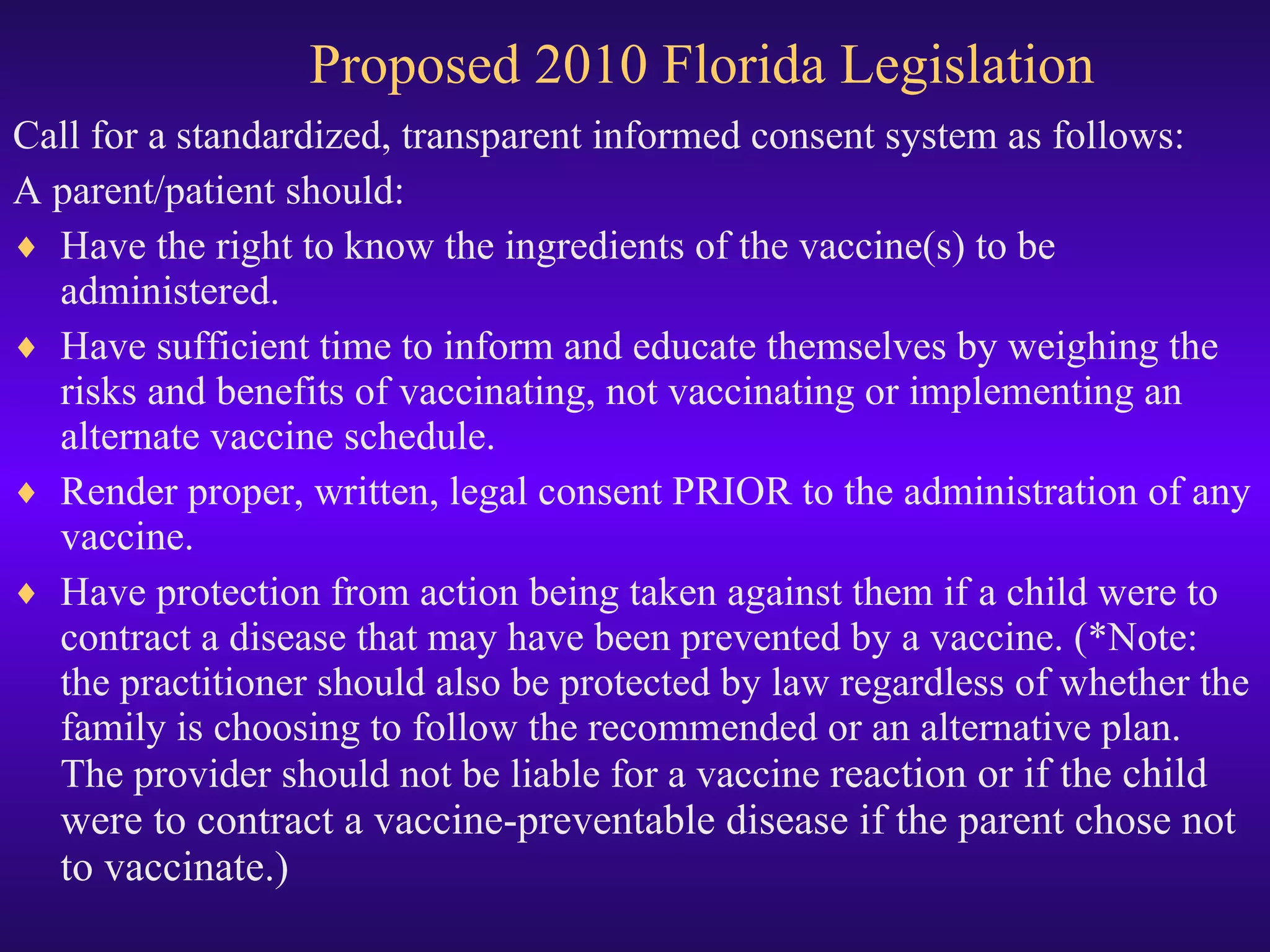 Proposed 2010 Florida Legislation  Call for a standardized, transparent informed consent system as follows: A parent/patient should: Have the right to know the ingredients of the vaccine(s) to be administered. Have sufficient time to inform and educate themselves by weighing the risks and benefits of vaccinating, not vaccinating or implementing an alternate vaccine schedule.  Render proper, written, legal consent PRIOR to the administration of any vaccine.  Have protection from action being taken against them if a child were to contract a disease that may have been prevented by a vaccine. (*Note: the practitioner should also be protected by law regardless of whether the family is choosing to follow the recommended or an alternative plan.  The provider should not be liable for a vaccine  reaction or if the child were to contract a vaccine-preventable disease if the parent chose not to vaccinate.)  