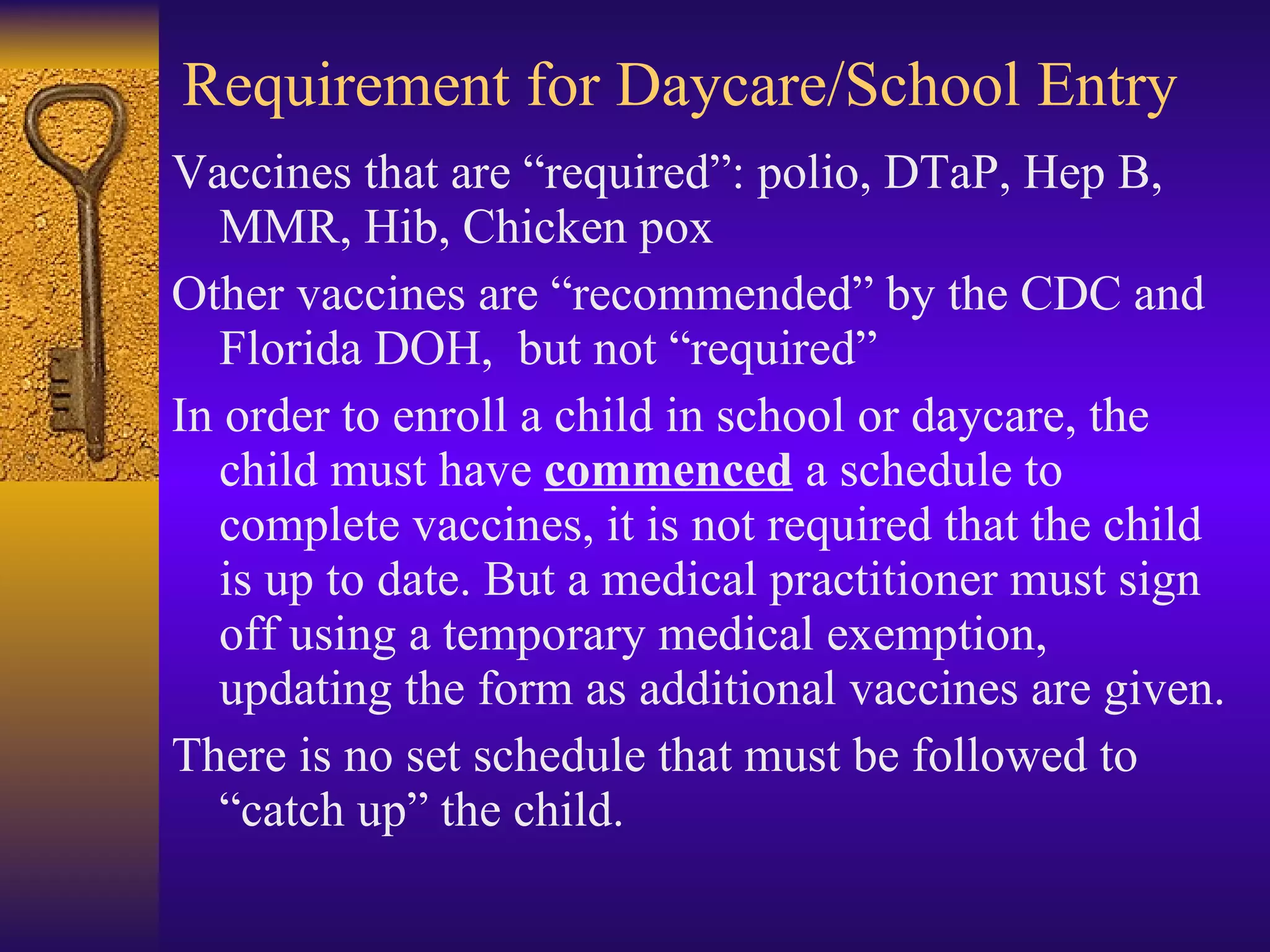 Requirement for Daycare/School Entry Vaccines that are “required”: polio, DTaP, Hep B, MMR, Hib, Chicken pox Other vaccines are “recommended” by the CDC and Florida DOH,  but not “required” In order to enroll a child in school or daycare, the child must have  commenced  a schedule to complete vaccines, it is not required that the child is up to date. But a medical practitioner must sign off using a temporary medical exemption, updating the form as additional vaccines are given. There is no set schedule that must be followed to “catch up” the child. 