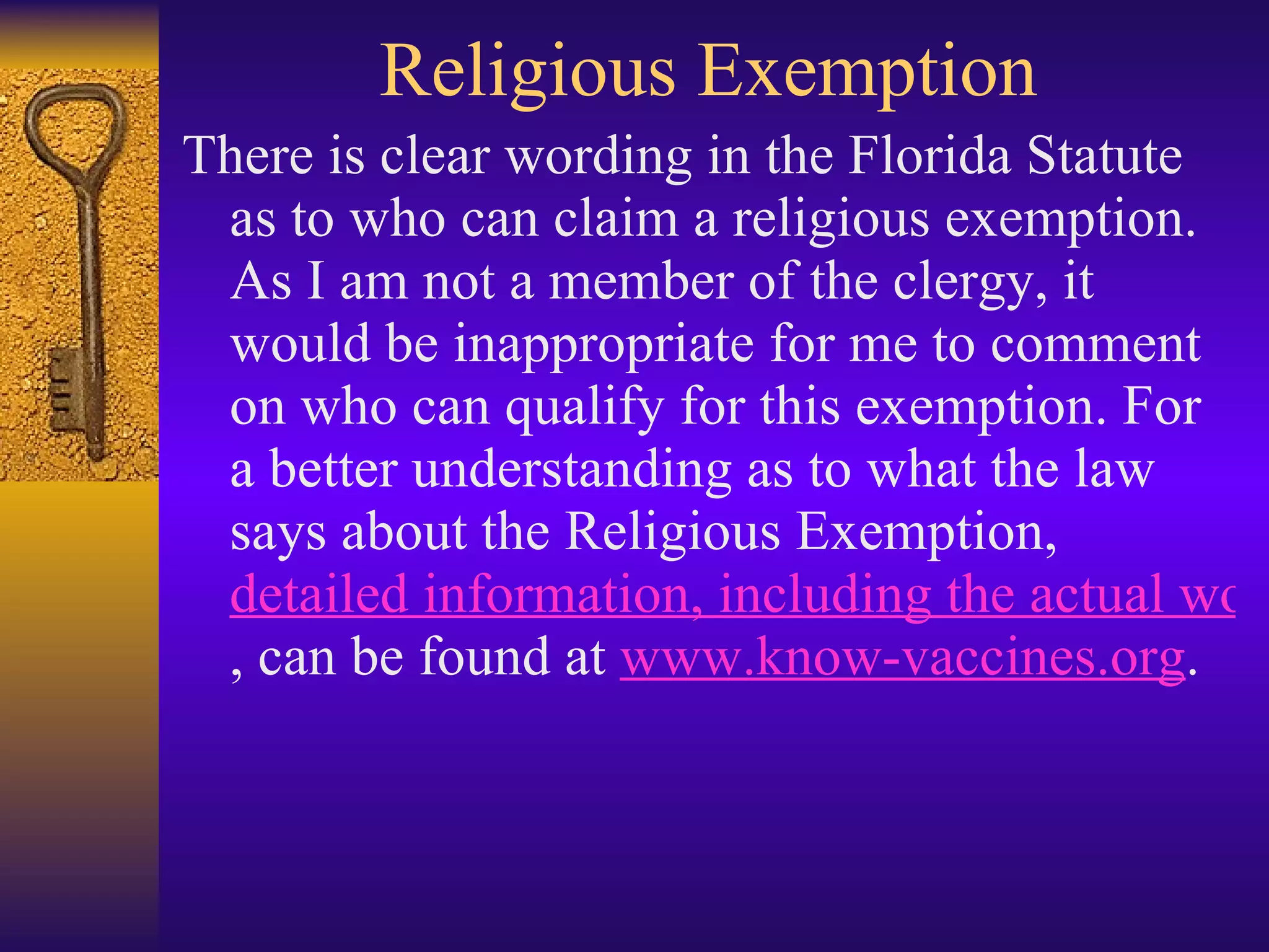 Religious Exemption There is clear wording in the Florida Statute as to who can claim a religious exemption. As I am not a member of the clergy, it would be inappropriate for me to comment on who can qualify for this exemption. For a better understanding as to what the law says about the Religious Exemption,  detailed information, including the actual wording of the statute and the Florida Supreme Court's 1998 ruling on the statute , can be found at  www.know-vaccines.org .  