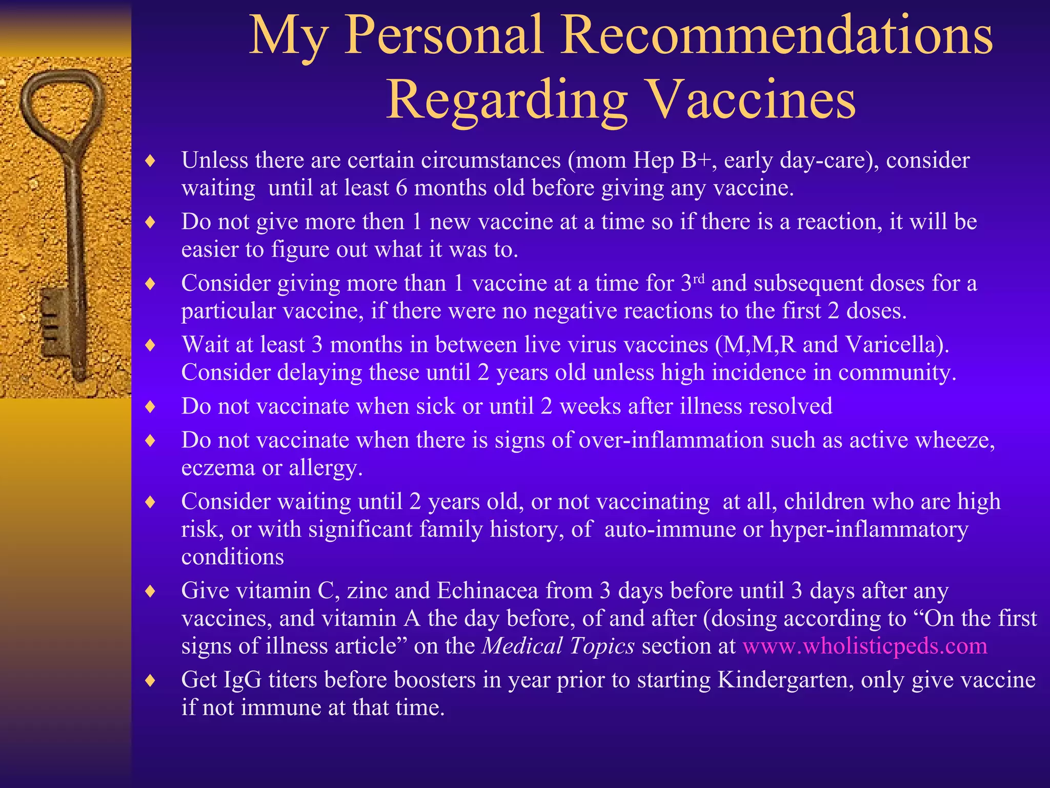 My Personal Recommendations Regarding Vaccines Unless there are certain circumstances (mom Hep B+, early day-care), consider waiting  until at least 6 months old before giving any vaccine. Do not give more then 1 new vaccine at a time so if there is a reaction, it will be easier to figure out what it was to.  Consider giving more than 1 vaccine at a time for 3 rd  and subsequent doses for a particular vaccine, if there were no negative reactions to the first 2 doses. Wait at least 3 months in between live virus vaccines (M,M,R and Varicella). Consider delaying these until 2 years old unless high incidence in community. Do not vaccinate when sick or until 2 weeks after illness resolved Do not vaccinate when there is signs of over-inflammation such as active wheeze, eczema or allergy. Consider waiting until 2 years old, or not vaccinating  at all, children who are high risk, or with significant family history, of  auto-immune or hyper-inflammatory conditions Give vitamin C, zinc and Echinacea from 3 days before until 3 days after any vaccines, and vitamin A the day before, of and after (dosing according to “On the first signs of illness article” on the  Medical Topics  section at  www.wholisticpeds.com Get IgG titers before boosters in year prior to starting Kindergarten, only give vaccine if not immune at that time. 