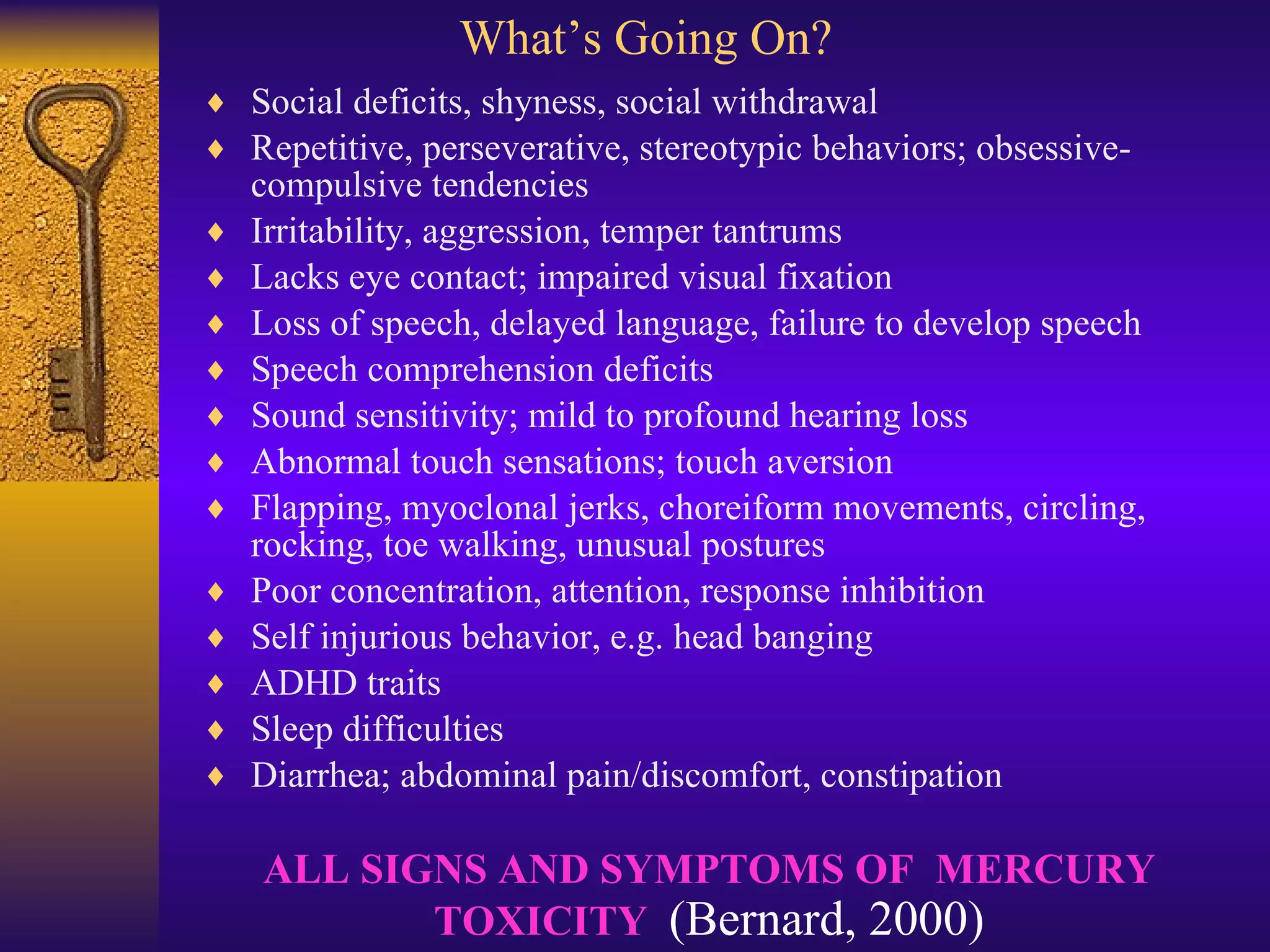 What’s Going On? Social deficits, shyness, social withdrawal  Repetitive, perseverative, stereotypic behaviors; obsessive-compulsive tendencies  Irritability, aggression, temper tantrums  Lacks eye contact; impaired visual fixation  Loss of speech, delayed language, failure to develop speech  Speech comprehension deficits  Sound sensitivity; mild to profound hearing loss  Abnormal touch sensations; touch aversion  Flapping, myoclonal jerks, choreiform movements, circling, rocking, toe walking, unusual postures  Poor concentration, attention, response inhibition  Self injurious behavior, e.g. head banging  ADHD traits  Sleep difficulties  Diarrhea; abdominal pain/discomfort, constipation ALL SIGNS AND SYMPTOMS OF  MERCURY TOXICITY  (Bernard, 2000) 