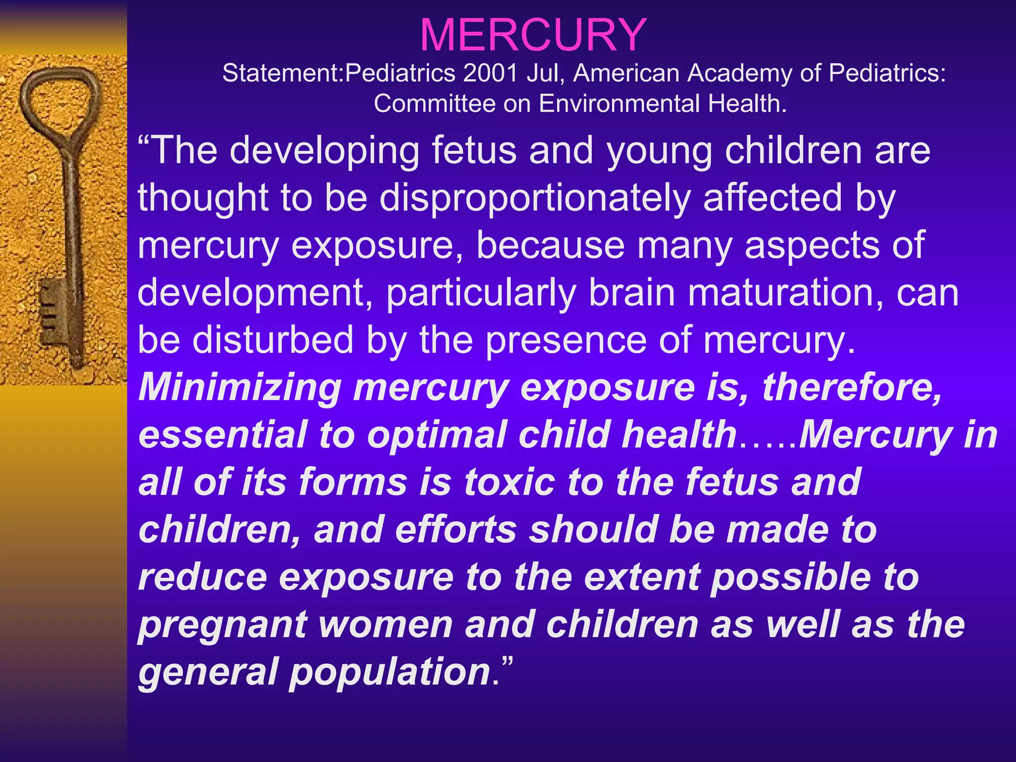 “ The developing fetus and young children are thought to be disproportionately affected by mercury exposure, because many aspects of development, particularly brain maturation, can be disturbed by the presence of mercury.  Minimizing mercury exposure is, therefore, essential to optimal child health ….. Mercury in all of its forms is toxic to the fetus and children, and efforts should be made to reduce exposure to the extent possible to pregnant women and children as well as the general population .” MERCURY Statement: Pediatrics 2001 Jul, American Academy of Pediatrics: Committee on Environmental Health.   