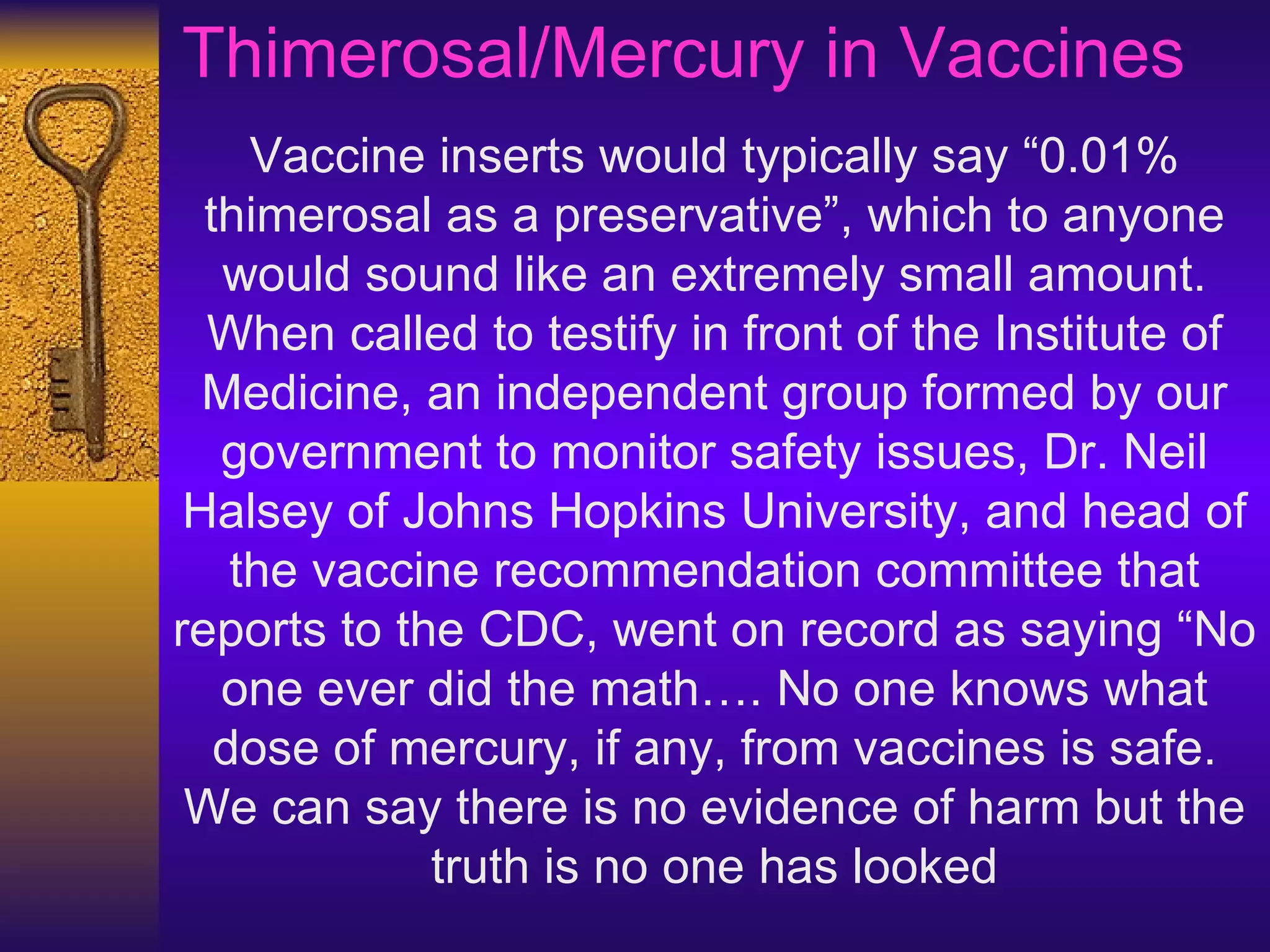 Vaccine inserts would typically say “0.01% thimerosal as a preservative”, which to anyone would sound like an extremely small amount. When called to testify in front of the Institute of Medicine, an independent group formed by our government to monitor safety issues, Dr. Neil Halsey of Johns Hopkins University, and head of the vaccine recommendation committee that reports to the CDC, went on record as saying “No one ever did the math…. No one knows what dose of mercury, if any, from vaccines is safe. We can say there is no evidence of harm but the truth is no one has looked Thimerosal/Mercury in Vaccines  