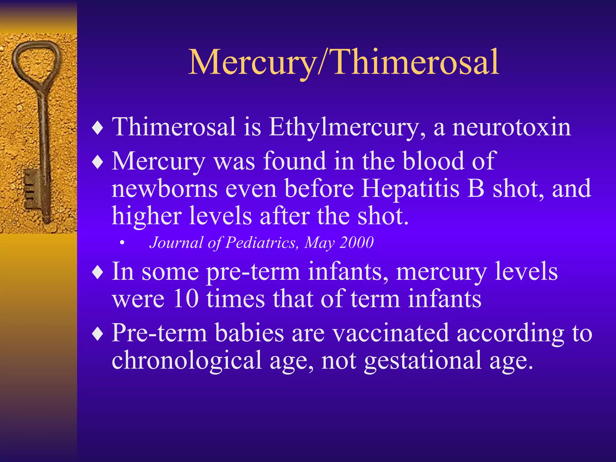 Mercury/Thimerosal Thimerosal is Ethylmercury, a neurotoxin Mercury was found in the blood of newborns even before Hepatitis B shot, and higher levels after the shot. Journal of Pediatrics, May 2000 In some pre-term infants, mercury levels were 10 times that of term infants Pre-term babies are vaccinated according to chronological age, not gestational age. 