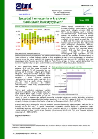 18 sierpnia 2009


                                                                                                                               Wspólny raport Analiz Online
                                                                                                                                oraz Izby Zarządzających
             www.analizy.pl                                                                                                      Funduszami i Aktywami


             Sprzedaż i umorzenia w krajowych                                                                                                                                      lipiec 2009
                funduszach inwestycyjnych*
      Sprzedaż i umorzenia wraz z konwersjami (mln PLN)                  Według danych zgromadzonych dla 351
                                                                         krajowych funduszy inwestycyjnych, lipcowe
                                sprzedaż         umorzenia saldo
                                                                         saldo nabyć i odkupień wynosiło +0,66 mld
       10 000                                                    10 000
                                                                         PLN1 i jest to najlepszy wynik w bieżącym
                                                                         roku kalendarzowym. Jednocześnie miniony
         5 000                                                   5 000
                                                                         miesiąc był trzecim z rzędu, w którym
                                                                         klienci więcej do funduszy wpłacili niż z nich
             0                                                   0
                                                                         wypłacili. Lipcowy wynik sprzedaży był tylko
                   lip-08

                            sie-08

                                     wrz-08



                                                       lis-08

                                                                gru-08

                                                                         sty-09

                                                                                  lut-09

                                                                                           mar-09

                                                                                                    kwi-09

                                                                                                             maj-09

                                                                                                                      cze-09

                                                                                                                               lip-09
                                              paź-08




                                                                         o +0,08 mld PLN wyższy od czerwcowego
        -5 000                                                   -5 000  i został wypracowany przy dużo niższych niż
                                                                         przed miesiącem przepływach kapitału.
      -10 000                                                    -10 000 Łączna wartość wpłat klientów sięgnęła
                                                                         bowiem +3,96 mld PLN, natomiast wypłaty
      -15 000                                                    -15 000 wyniosły -3,30 mld PLN. Mimo, że seria
                                                                         napływu        środków      do       funduszy
     Źródło: Analizy Online na podstawie danych IZFiA                    inwestycyjnych uległa wydłużeniu, to saldo
     sprzedaży mierzone od początku roku jest nadal ujemne i wynosi -0,98 mld PLN. Ponadto, wzrost sprzedaży na
     rynku funduszy to zasługa napływu środków przede wszystkim do dwóch grup produktowych o odmiennej
     charakterystyce. Od marca kapitał trafia bowiem do funduszy akcyjnych (łącznie +0,7 mld PLN), a od maja
     pozyskują go także fundusze pieniężne (+0,65 mld PLN). Wynika z tego, że napływ kapitału do funduszy ma
     charakter niejednorodny i że spora cześć klientów podchodzi do inwestycji z dużą dozą ostrożności.

     W lipcu najwyższym saldem sprzedaży na                                                                                    Saldo sprzedaży i umorzeń w grupach (mld PLN)
     poziomie +0,32 mld PLN mogą pochwalić się
     fundusze obligacji. W ich przypadku po raz                                                                                     -0,2         -0,1            0,0   0,1   0,2       0,3       0,4
     pierwszy od 6 miesięcy nabycia przewyższyły
                                                                                                                                                         dłużne
     odkupienia. Napływowi środków sprzyjała dobra
     koniunktura na rynku obligacji (indeks IROS wzrósł                                                                                  pieniężne i gotówkowe
     o +1,62%).   Z    kolei    fundusze      pieniężne
                                                                                                                                                        akcyjne
     i gotówkowe przyciągnęły środki o wartości +0,26
     mld PLN. Trzeci z rzędu miesiąc dodatniej                                                                                                             inne
     sprzedaży    może     oznaczać,      że     słabnie
                                                                                                                                               sekurytyzacyjne
     konkurencyjność coraz niżej oprocentowanych
     lokat bankowych.                                                                                                                   aktywów niepublicznych

                                                                                                                                                nieruchomości
     Trzecim pod względem przepływu kapitału
     segmentem produktów były fundusze akcji. Tym                     mieszane

     razem dodatni bilans wpłat i wypłat wyniósł w Źródło: Analizy Online na podstawie danych IZFiA
     nich +0,24 mld PLN. Równocześnie już po raz
     czwarty z rzędu to właśnie ten segment produktów odnotował najwyższe spośród wszystkich przepływy
     kapitału. W lipcu inwestorzy wpłacili do funduszy akcyjnych +1,32 mld PLN, a wypłacili -1,08 mld PLN. Ostatnią
     kategorią funduszy, która pozyskała kapitał była grupa funduszy pozostałych (+0,04 mld PLN).

     Po dwóch korzystnych miesiącach, fundusze mieszane ponownie odnotowały odpływ kapitału. Choć nie był on
     znaczący (-0,14 mld PLN), to jednak wartościowo największy spośród wszystkich segmentów rynku.
     W przypadku tej grupy saldo wpłat i wypłat od początku roku wynosi -1,53 mld PLN. Ujemny bilans wpłat
     i wypłat dotknął w lipcu również grupę funduszy nieruchomości (-0,03 mld PLN) oraz fundusze aktywów
     niepublicznych (-0,01 mld PLN).

     Zespół Analiz Online




1 Dane dotyczą funduszy prowadzonych przez TFI, które zdecydowały się na ich publikację. Wśród nich znalazły się wszystkie towarzystwa będące członkami Izby
Zarządzających Funduszami i Aktywami.




                                                                                                                                                                                                       1
  © Copyright by Analizy Online Sp. z o.o.
 