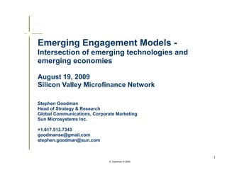 Emerging Engagement Models -
Intersection of emerging technologies and
emerging economies

August 19, 2009
Silicon Valley Microfinance Network

Stephen Goodman
Head of Strategy & Research
Global Communications, Corporate Marketing
Sun Microsystems Inc.

+1.617.513.7343
goodmanse@gmail.com
stephen.goodman@sun.com


                                                  1
                              S. Goodman © 2009
 