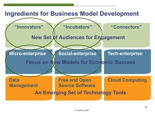 Ingredients for Business Model Development

   “Innovators”        “Incubators”              “Connectors”

          New Set of Audiences for Engagement


 Micro-enterprise    Social-enterprise          Tech-enterprise
        Focus on New Models for Economic Success


 Data                Free and Open              Cloud Computing
 Management          Source Software
                                                                       10
            An Emerging Set of Technology Tools

                                                                  10
                            S. Goodman © 2009
 