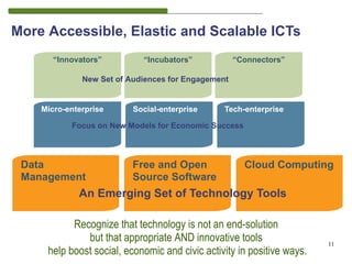 More Accessible, Elastic and Scalable ICTs
       “Innovators”         “Incubators”            “Connectors”

              New Set of Audiences for Engagement


    Micro-enterprise      Social-enterprise     Tech-enterprise

           Focus on New Models for Economic Success



 Data                     Free and Open               Cloud Computing
 Management               Source Software
                                                                             11
             An Emerging Set of Technology Tools

           Recognize that technology is not an end-solution
              but that appropriate AND innovative tools                 11
     help boost social, economic and civic activity in positive ways.
 