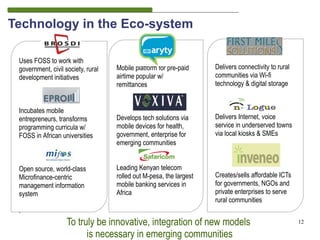 Technology in the Eco-system

 Uses FOSS to work with
 government, civil society, rural   Mobile platform for pre-paid     Delivers connectivity to rural
 development initiatives            airtime popular w/               communities via Wi-fi
                                    remittances                      technology & digital storage


 Incubates mobile
 entrepreneurs, transforms          Develops tech solutions via      Delivers Internet, voice
 programming curricula w/           mobile devices for health,       service in underserved towns
 FOSS in African universities       government, enterprise for       via local kiosks & SMEs
                                    emerging communities


 Open source, world-class           Leading Kenyan telecom
 Microfinance-centric               rolled out M-pesa, the largest   Creates/sells affordable ICTs
 management information             mobile banking services in       for governments, NGOs and
 system                             Africa                           private enterprises to serve
                                                                     rural communities
 .
                    To truly be innovative, integration of new models                                 12

                          is necessary in emerging communities
 